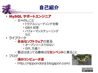 自己紹介
●
MySQL サポートエンジニア
– 日々のしごと
● トラブルシューティング全般
●
Q&A 回答
● パフォーマンスチューニング
など
● ライフワーク
– 自由なソフトウェアの普及
● オープンソースではない
●
GPL 万歳！！
– 最近はまってる趣味はリカンベントに乗ること
●
ブログ
– 漢のコンピュータ道
– http://nippondanji.blogspot.com/
 