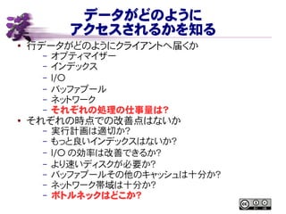 データがどのように
アクセスされるかを知る
● 行データがどのようにクライアントへ届くか
– オプティマイザー
– インデックス
– I/O
– バッファプール
– ネットワーク
– それぞれの処理の仕事量は？
●
それぞれの時点での改善点はないか
– 実行計画は適切か？
– もっと良いインデックスはないか？
– I/O の効率は改善できるか？
– より速いディスクが必要か？
– バッファプールその他のキャッシュは十分か？
– ネットワーク帯域は十分か？
– ボトルネックはどこか？
 