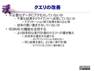 クエリの改善
● 不必要なデータにアクセスしていないか
– 不要な結果をクライアントへ送信していないか
● アプリケーション側で結果を絞り込む等
– 効率の悪い書き方をしていないか
●
RDBMS の機能を活用する
– より効率的な実行計画のクエリへの書き換え
● 非効率な書き方を避ける
– ストアドファンクションを使わない
●
同じ結果を産む、より良い実行計画
– サブクエリを JOIN に書き換える
 