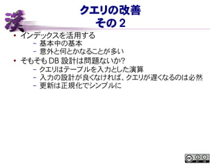 クエリの改善
その 2
● インデックスを活用する
– 基本中の基本
– 意外と何とかなることが多い
●
そもそも DB 設計は問題ないか？
– クエリはテーブルを入力とした演算
– 入力の設計が良くなければ、クエリが遅くなるのは必然
– 更新は正規化でシンプルに
 