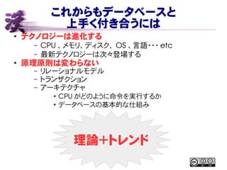 これからもデータベースと
上手く付き合うには
● テクノロジーは進化する
– CPU 、メモリ、ディスク、 OS 、言語・・・ etc
– 最新テクノロジーは次々登場する
● 原理原則は変わらない
– リレーショナルモデル
– トランザクション
– アーキテクチャ
●
CPU がどのように命令を実行するか
●
データベースの基本的な仕組み
理論＋トレンド
 