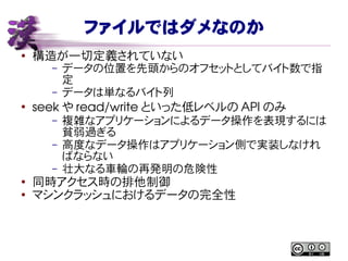 ファイルではダメなのか
● 構造が一切定義されていない
– データの位置を先頭からのオフセットとしてバイト数で指
定
– データは単なるバイト列
●
seek や read/write といった低レベルの API のみ
– 複雑なアプリケーションによるデータ操作を表現するには
貧弱過ぎる
– 高度なデータ操作はアプリケーション側で実装しなけれ
ばならない
– 壮大なる車輪の再発明の危険性
●
同時アクセス時の排他制御
●
マシンクラッシュにおけるデータの完全性
 