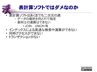 表計算ソフトではダメなのか
● 表計算ソフトはあくまでも二次元の表
– データの場所を列と行で指定
– 表同士の演算はできない
●
JOIN 、 UNION 等
●
インデックスによる高速な検索や演算ができない
● 同時アクセスができない
● トランザクションがない
 