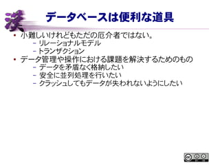 データベースは便利な道具
● 小難しいけれどもただの厄介者ではない。
– リレーショナルモデル
– トランザクション
●
データ管理や操作における課題を解決するためのもの
– データを矛盾なく格納したい
– 安全に並列処理を行いたい
– クラッシュしてもデータが失われないようにしたい
 