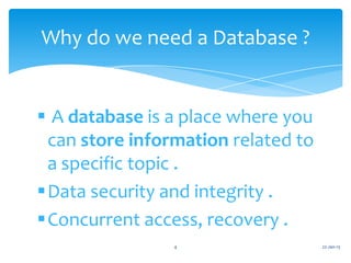 Why do we need a Database ?


 A database is a place where you
 can store information related to
 a specific topic .
Data security and integrity .
Concurrent access, recovery .
                4                   22-Jan-13
 
