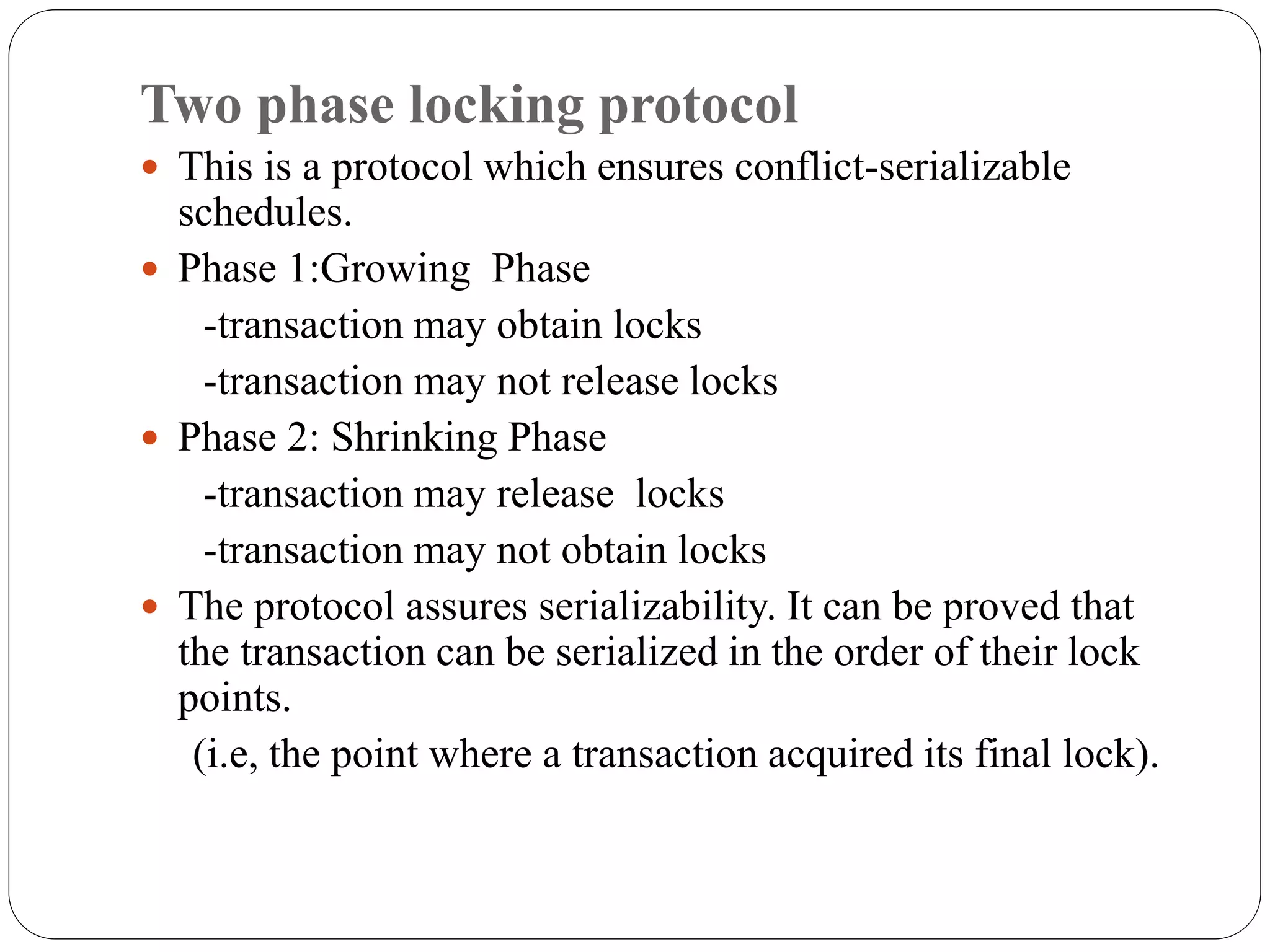 Two phase locking protocol
 This is a protocol which ensures conflict-serializable
schedules.
 Phase 1:Growing Phase
-transaction may obtain locks
-transaction may not release locks
 Phase 2: Shrinking Phase
-transaction may release locks
-transaction may not obtain locks
 The protocol assures serializability. It can be proved that
the transaction can be serialized in the order of their lock
points.
(i.e, the point where a transaction acquired its final lock).
 