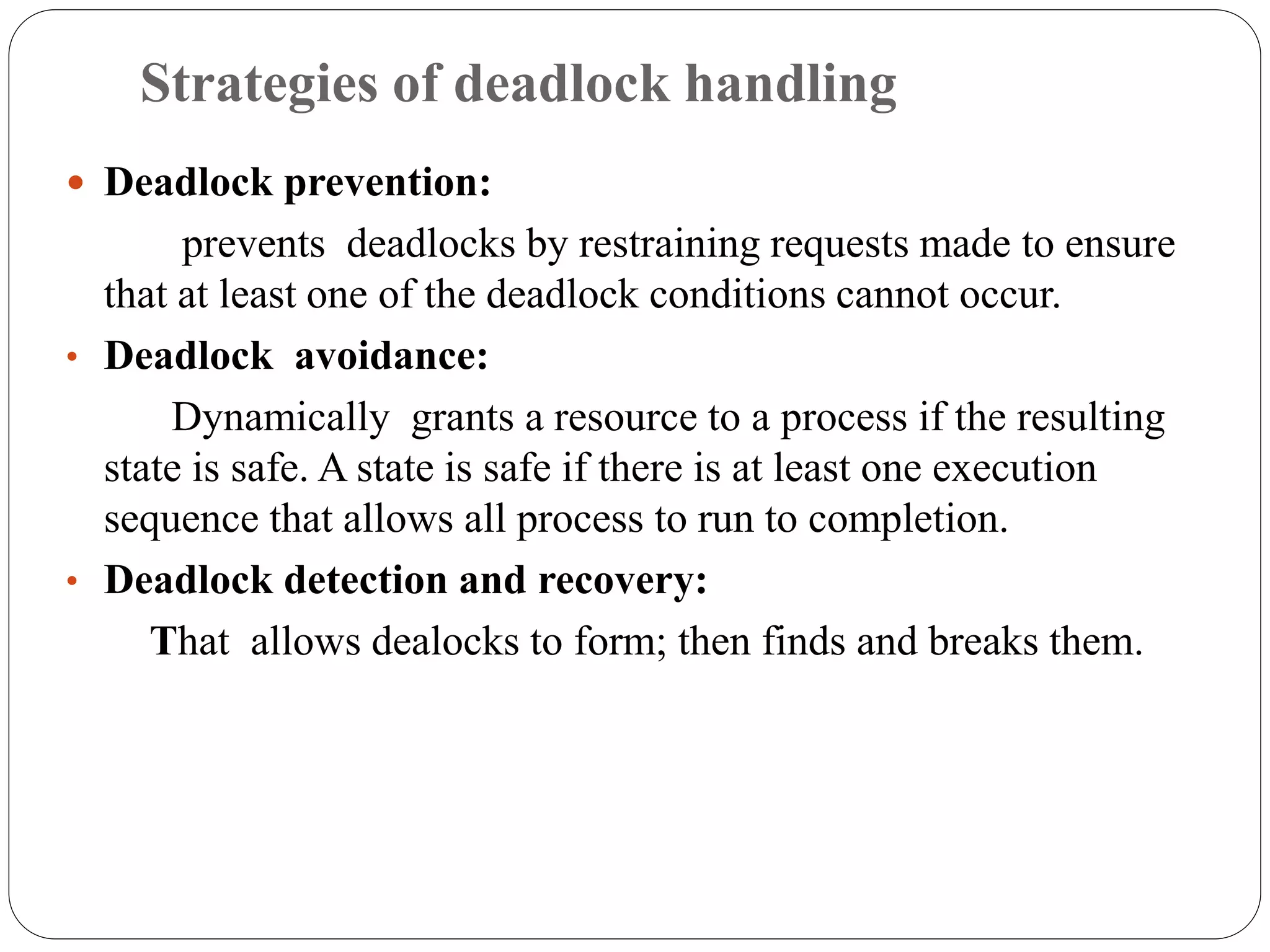 Strategies of deadlock handling
 Deadlock prevention:
prevents deadlocks by restraining requests made to ensure
that at least one of the deadlock conditions cannot occur.
• Deadlock avoidance:
Dynamically grants a resource to a process if the resulting
state is safe. A state is safe if there is at least one execution
sequence that allows all process to run to completion.
• Deadlock detection and recovery:
That allows dealocks to form; then finds and breaks them.
 