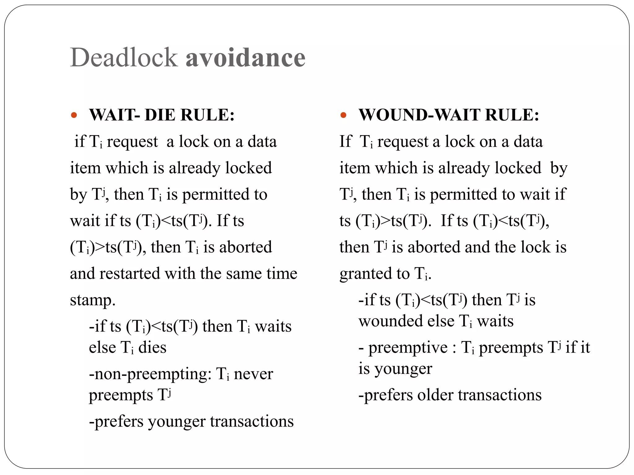 Deadlock avoidance
 WAIT- DIE RULE:
if Tᵢ request a lock on a data
item which is already locked
by Tʲ, then Tᵢ is permitted to
wait if ts (Tᵢ)<ts(Tʲ). If ts
(Tᵢ)>ts(Tʲ), then Tᵢ is aborted
and restarted with the same time
stamp.
-if ts (Tᵢ)<ts(Tʲ) then Tᵢ waits
else Tᵢ dies
-non-preempting: Tᵢ never
preempts Tʲ
-prefers younger transactions
 WOUND-WAIT RULE:
If Tᵢ request a lock on a data
item which is already locked by
Tʲ, then Tᵢ is permitted to wait if
ts (Tᵢ)>ts(Tʲ). If ts (Tᵢ)<ts(Tʲ),
then Tʲ is aborted and the lock is
granted to Tᵢ.
-if ts (Tᵢ)<ts(Tʲ) then Tʲ is
wounded else Tᵢ waits
- preemptive : Tᵢ preempts Tʲ if it
is younger
-prefers older transactions
 