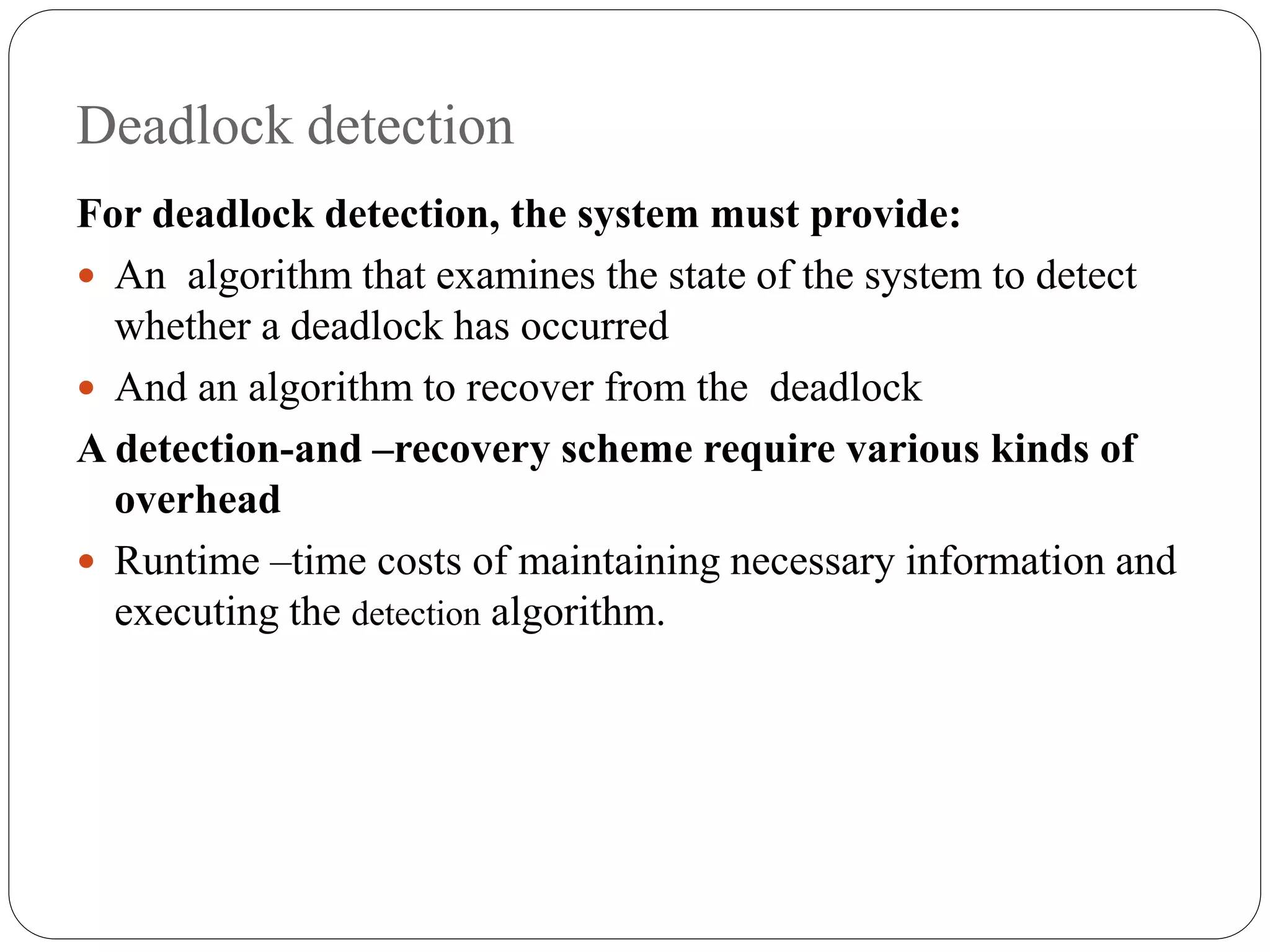 Deadlock detection
For deadlock detection, the system must provide:
 An algorithm that examines the state of the system to detect
whether a deadlock has occurred
 And an algorithm to recover from the deadlock
A detection-and –recovery scheme require various kinds of
overhead
 Runtime –time costs of maintaining necessary information and
executing the detection algorithm.
 
