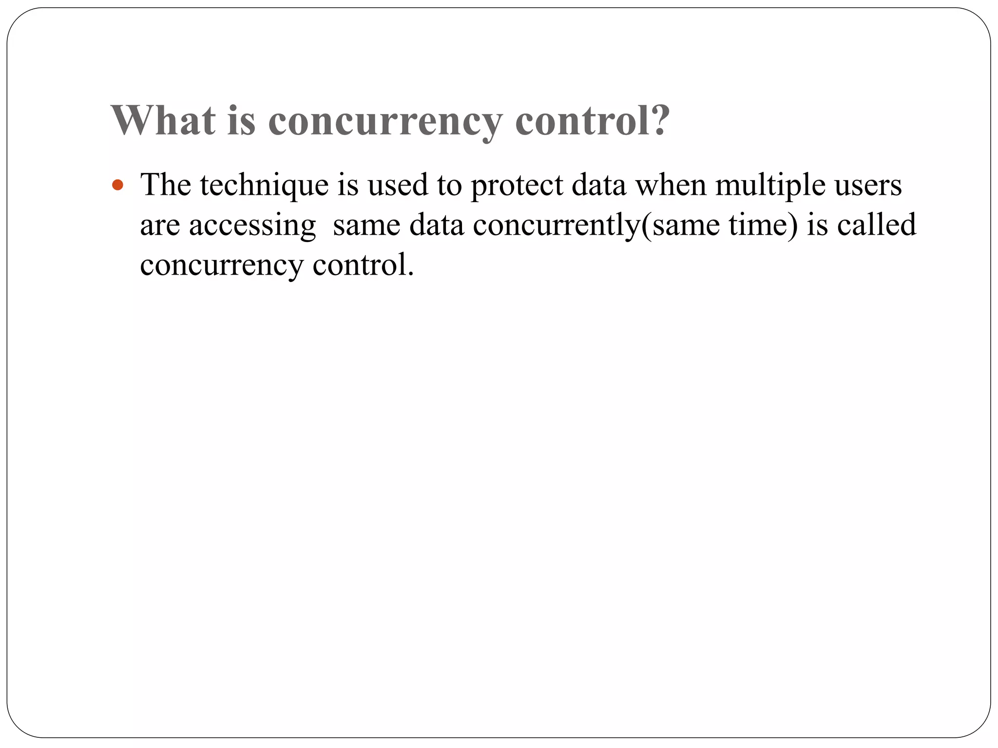 What is concurrency control?
 The technique is used to protect data when multiple users
are accessing same data concurrently(same time) is called
concurrency control.
 