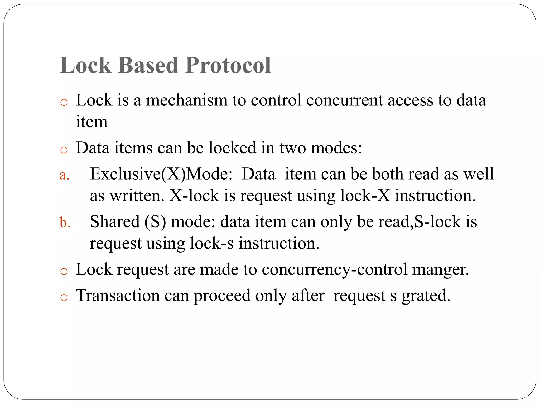 Lock Based Protocol
o Lock is a mechanism to control concurrent access to data
item
o Data items can be locked in two modes:
a. Exclusive(X)Mode: Data item can be both read as well
as written. X-lock is request using lock-X instruction.
b. Shared (S) mode: data item can only be read,S-lock is
request using lock-s instruction.
o Lock request are made to concurrency-control manger.
o Transaction can proceed only after request s grated.
 