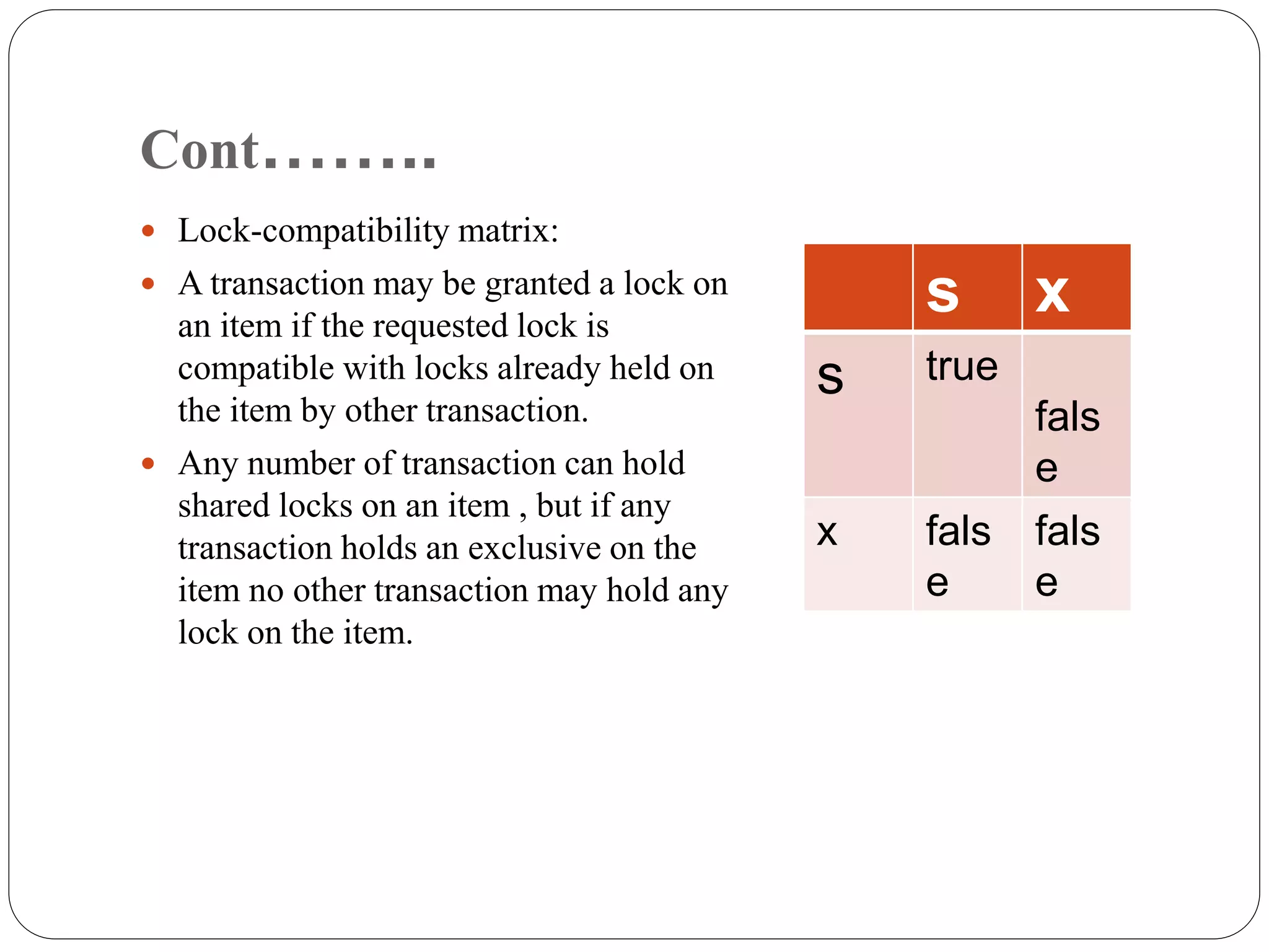 Cont……..
 Lock-compatibility matrix:
 A transaction may be granted a lock on
an item if the requested lock is
compatible with locks already held on
the item by other transaction.
 Any number of transaction can hold
shared locks on an item , but if any
transaction holds an exclusive on the
item no other transaction may hold any
lock on the item.
s x
s true
fals
e
x fals
e
fals
e
 