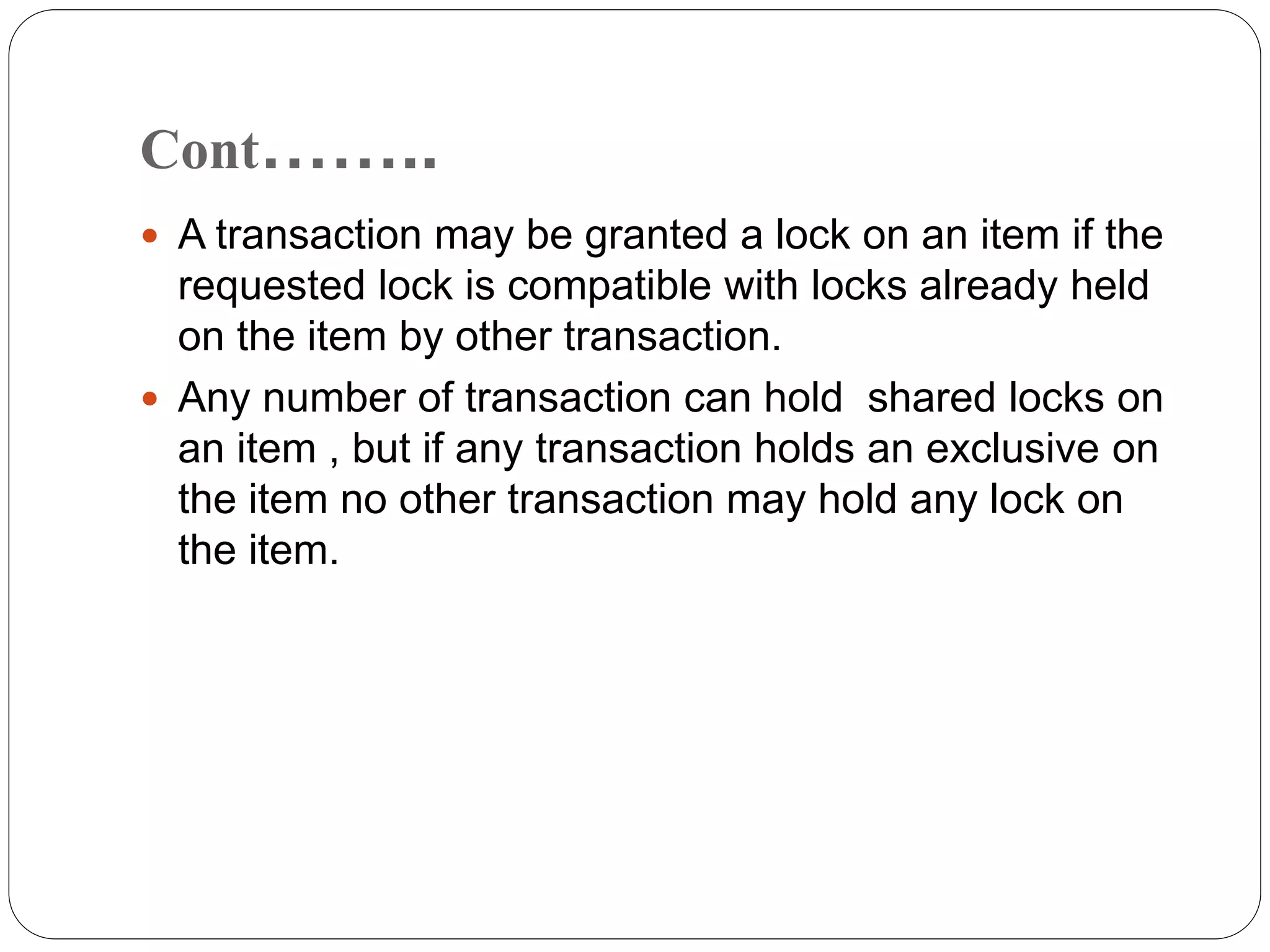 Cont……..
 A transaction may be granted a lock on an item if the
requested lock is compatible with locks already held
on the item by other transaction.
 Any number of transaction can hold shared locks on
an item , but if any transaction holds an exclusive on
the item no other transaction may hold any lock on
the item.
 
