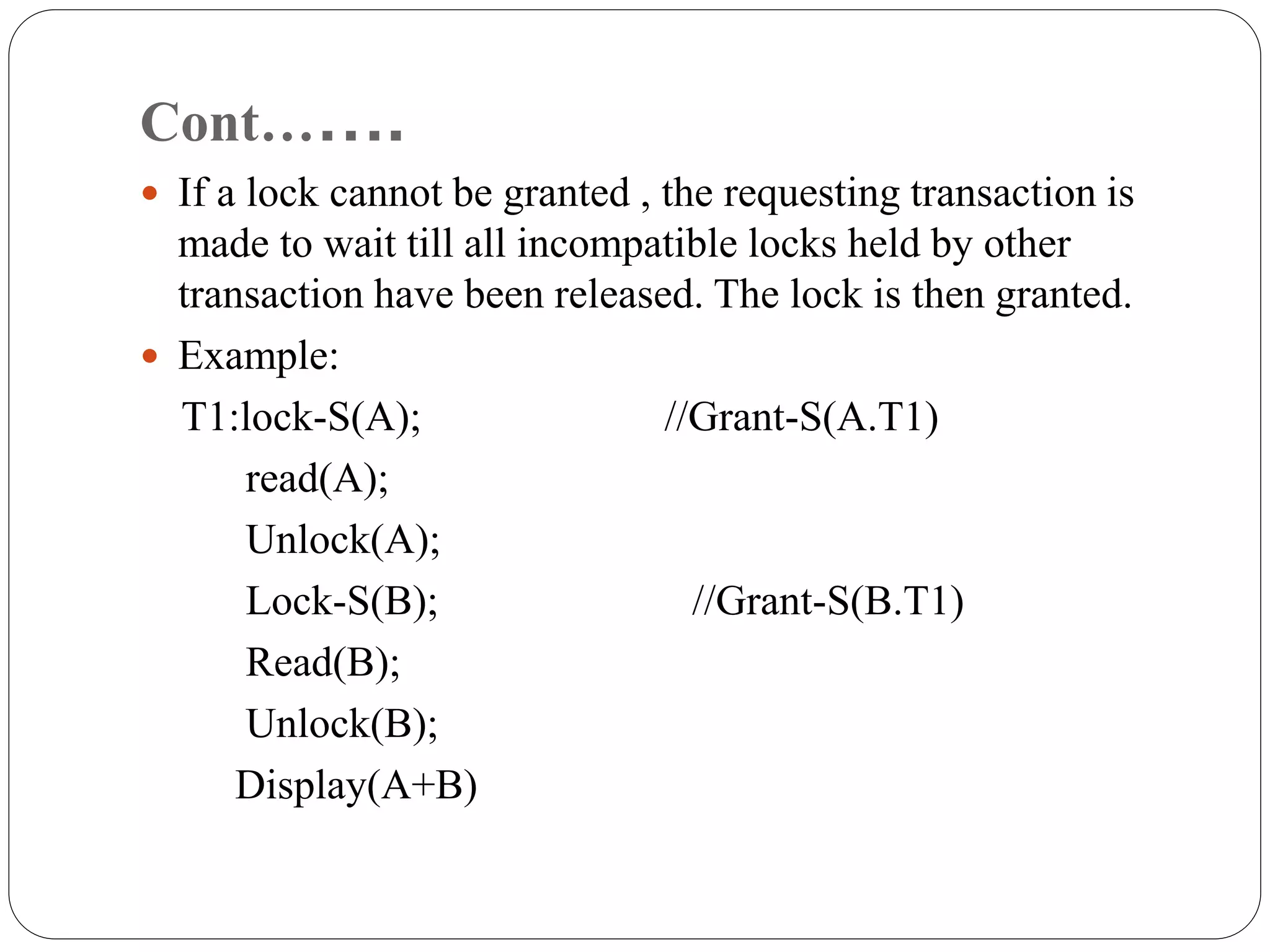 Cont…….
 If a lock cannot be granted , the requesting transaction is
made to wait till all incompatible locks held by other
transaction have been released. The lock is then granted.
 Example:
T1:lock-S(A); //Grant-S(A.T1)
read(A);
Unlock(A);
Lock-S(B); //Grant-S(B.T1)
Read(B);
Unlock(B);
Display(A+B)
 
