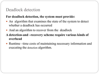 Deadlock detection
For deadlock detection, the system must provide:
 An algorithm that examines the state of the system to detect
whether a deadlock has occurred
 And an algorithm to recover from the deadlock
A detection-and –recovery scheme require various kinds of
overhead
 Runtime –time costs of maintaining necessary information and
executing the detection algorithm.
 