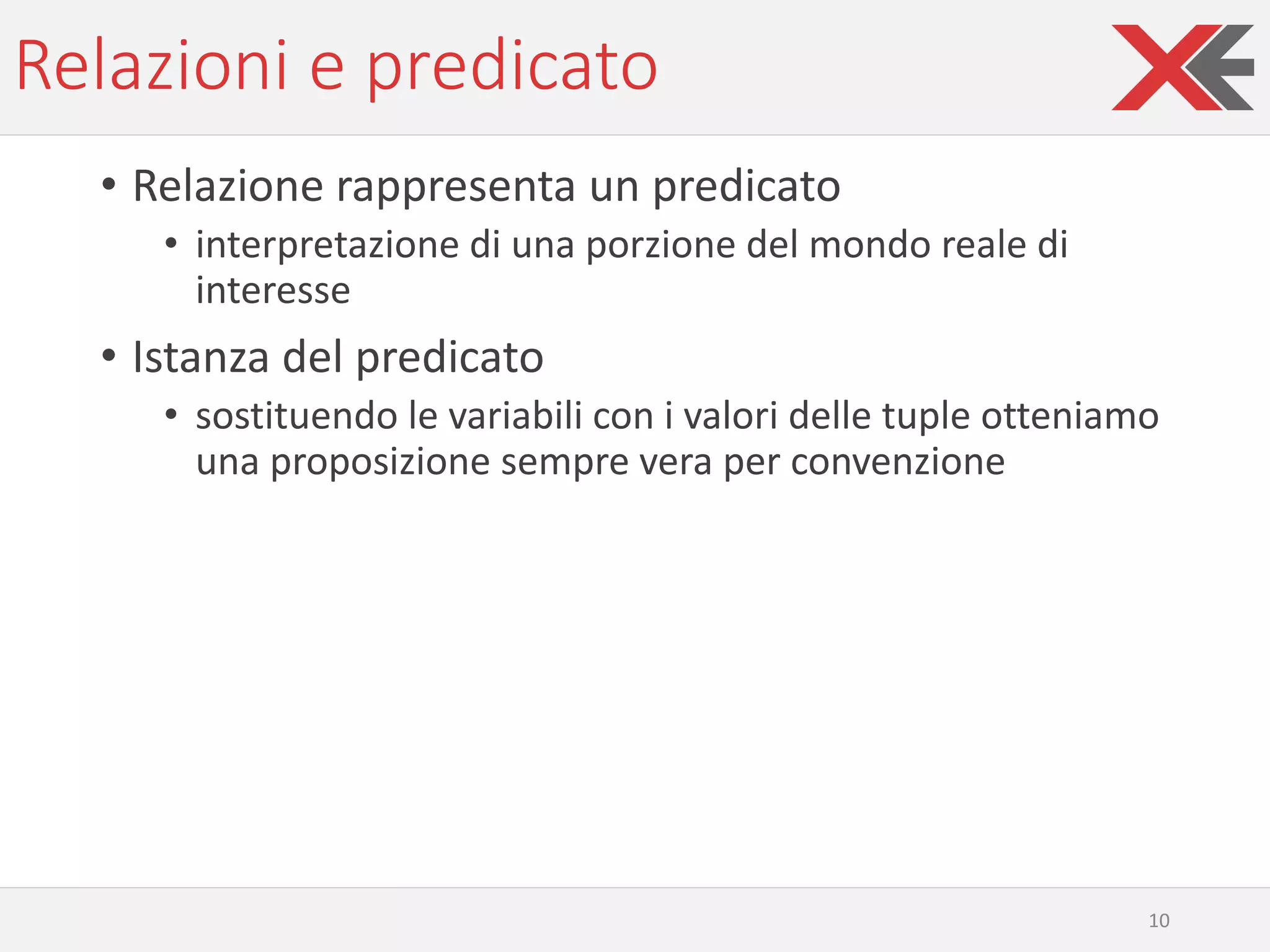 Relazioni e predicato
• Relazione rappresenta un predicato
• interpretazione di una porzione del mondo reale di
interesse
• Istanza del predicato
• sostituendo le variabili con i valori delle tuple otteniamo
una proposizione sempre vera per convenzione
10
 