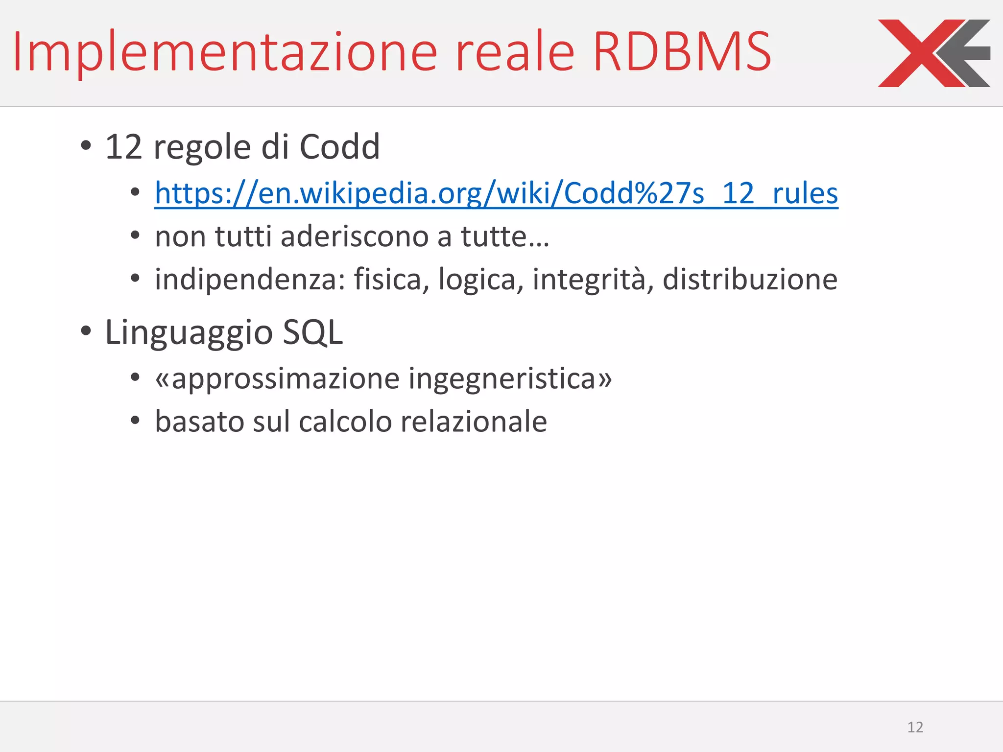 Implementazione reale RDBMS
• 12 regole di Codd
• https://en.wikipedia.org/wiki/Codd%27s_12_rules
• non tutti aderiscono a tutte…
• indipendenza: fisica, logica, integrità, distribuzione
• Linguaggio SQL
• «approssimazione ingegneristica»
• basato sul calcolo relazionale
12
 