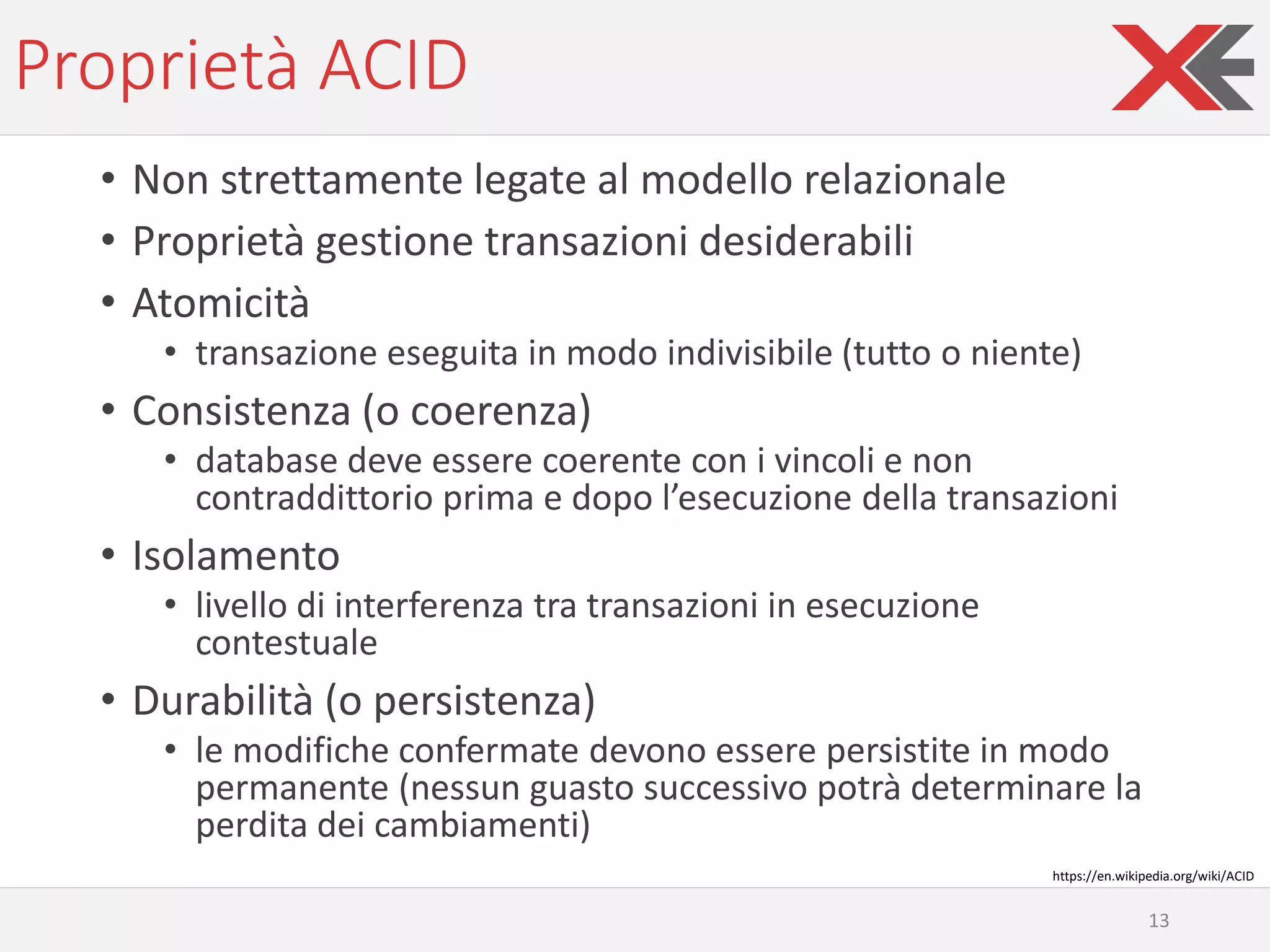 Proprietà ACID
• Non strettamente legate al modello relazionale
• Proprietà gestione transazioni desiderabili
• Atomicità
• transazione eseguita in modo indivisibile (tutto o niente)
• Consistenza (o coerenza)
• database deve essere coerente con i vincoli e non
contraddittorio prima e dopo l’esecuzione della transazioni
• Isolamento
• livello di interferenza tra transazioni in esecuzione
contestuale
• Durabilità (o persistenza)
• le modifiche confermate devono essere persistite in modo
permanente (nessun guasto successivo potrà determinare la
perdita dei cambiamenti)
13
https://en.wikipedia.org/wiki/ACID
 