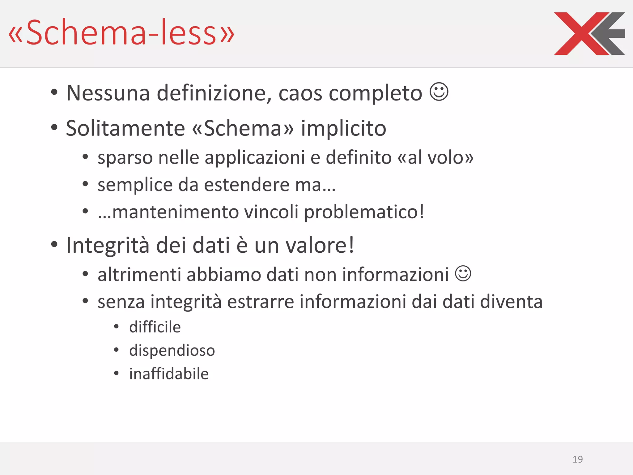 «Schema-less»
• Nessuna definizione, caos completo ☺
• Solitamente «Schema» implicito
• sparso nelle applicazioni e definito «al volo»
• semplice da estendere ma…
• …mantenimento vincoli problematico!
• Integrità dei dati è un valore!
• altrimenti abbiamo dati non informazioni ☺
• senza integrità estrarre informazioni dai dati diventa
• difficile
• dispendioso
• inaffidabile
19
 