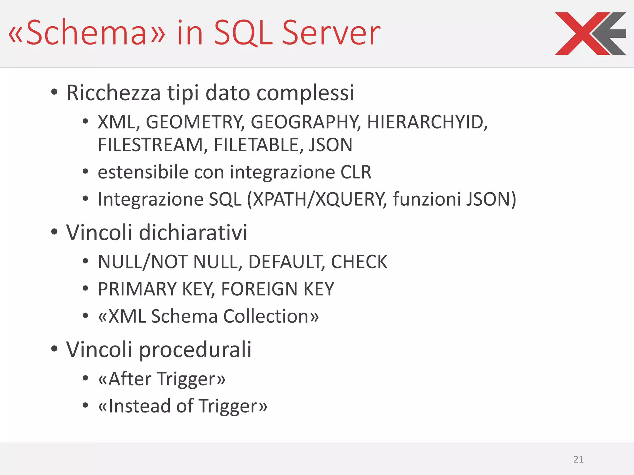 «Schema» in SQL Server
• Ricchezza tipi dato complessi
• XML, GEOMETRY, GEOGRAPHY, HIERARCHYID,
FILESTREAM, FILETABLE, JSON
• estensibile con integrazione CLR
• Integrazione SQL (XPATH/XQUERY, funzioni JSON)
• Vincoli dichiarativi
• NULL/NOT NULL, DEFAULT, CHECK
• PRIMARY KEY, FOREIGN KEY
• «XML Schema Collection»
• Vincoli procedurali
• «After Trigger»
• «Instead of Trigger»
21
 