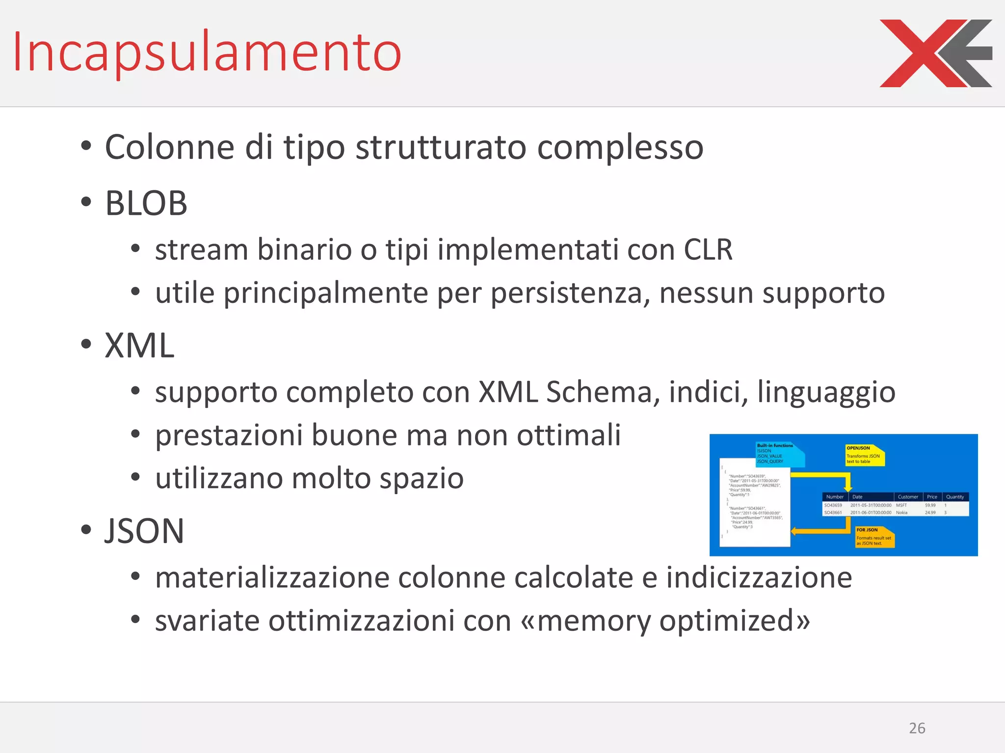Incapsulamento
• Colonne di tipo strutturato complesso
• BLOB
• stream binario o tipi implementati con CLR
• utile principalmente per persistenza, nessun supporto
• XML
• supporto completo con XML Schema, indici, linguaggio
• prestazioni buone ma non ottimali
• utilizzano molto spazio
• JSON
• materializzazione colonne calcolate e indicizzazione
• svariate ottimizzazioni con «memory optimized»
26
 