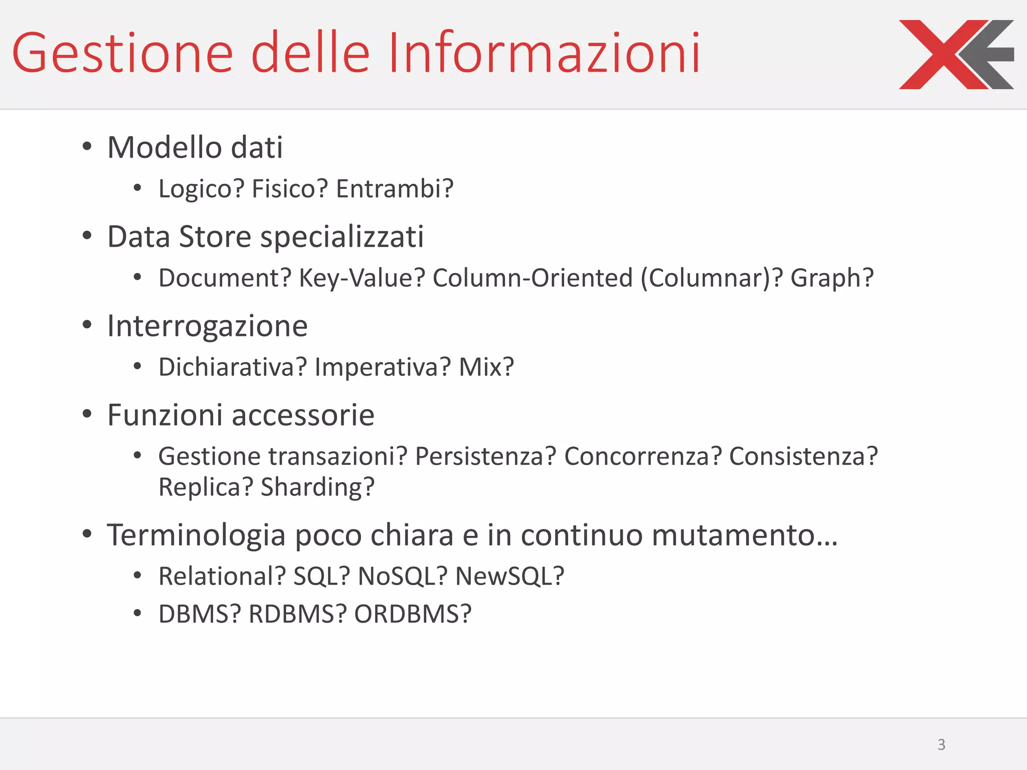 Gestione delle Informazioni
• Modello dati
• Logico? Fisico? Entrambi?
• Data Store specializzati
• Document? Key-Value? Column-Oriented (Columnar)? Graph?
• Interrogazione
• Dichiarativa? Imperativa? Mix?
• Funzioni accessorie
• Gestione transazioni? Persistenza? Concorrenza? Consistenza?
Replica? Sharding?
• Terminologia poco chiara e in continuo mutamento…
• Relational? SQL? NoSQL? NewSQL?
• DBMS? RDBMS? ORDBMS?
3
 