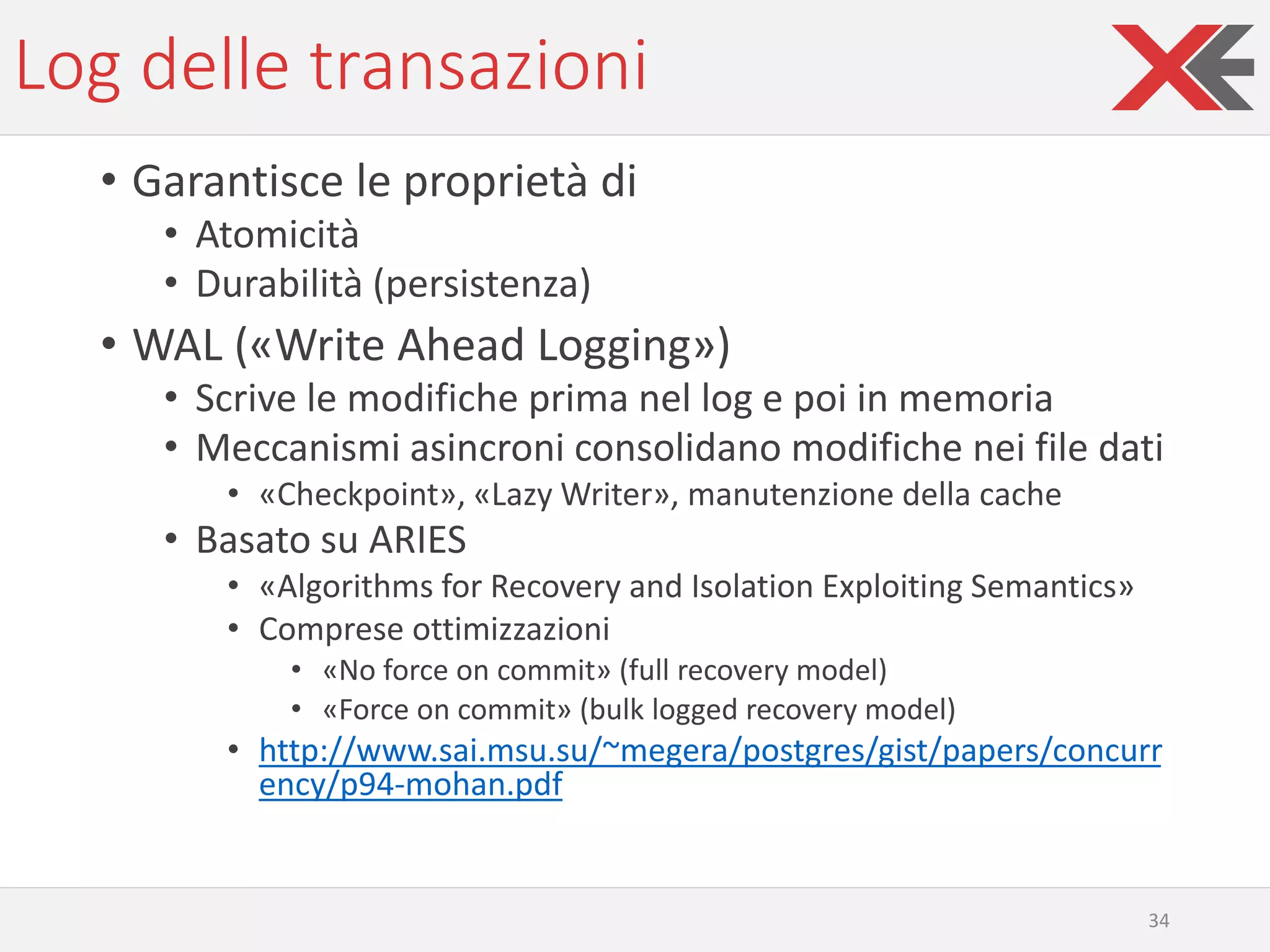 Log delle transazioni
• Garantisce le proprietà di
• Atomicità
• Durabilità (persistenza)
• WAL («Write Ahead Logging»)
• Scrive le modifiche prima nel log e poi in memoria
• Meccanismi asincroni consolidano modifiche nei file dati
• «Checkpoint», «Lazy Writer», manutenzione della cache
• Basato su ARIES
• «Algorithms for Recovery and Isolation Exploiting Semantics»
• Comprese ottimizzazioni
• «No force on commit» (full recovery model)
• «Force on commit» (bulk logged recovery model)
• http://www.sai.msu.su/~megera/postgres/gist/papers/concurr
ency/p94-mohan.pdf
34
 
