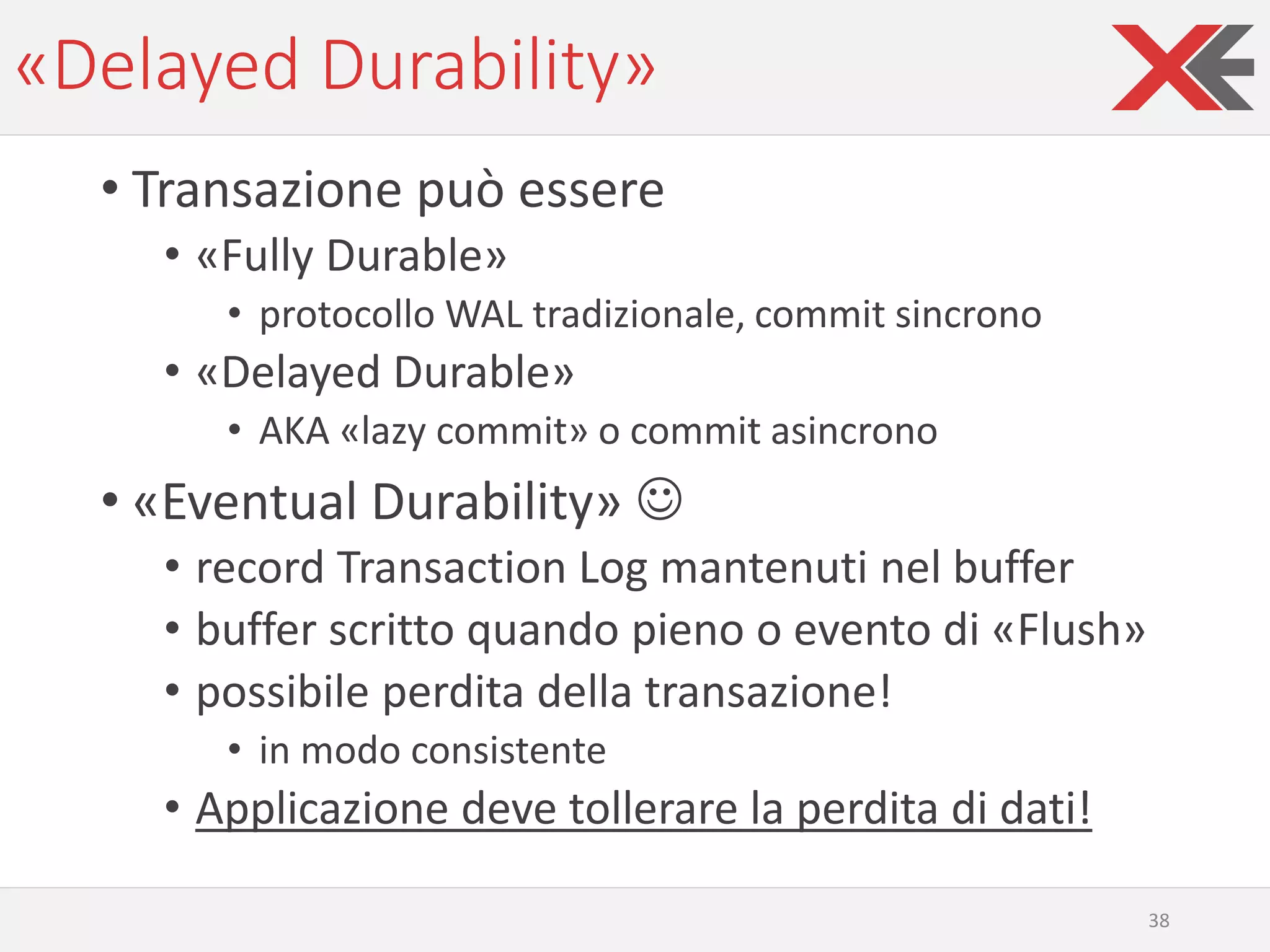 «Delayed Durability»
• Transazione può essere
• «Fully Durable»
• protocollo WAL tradizionale, commit sincrono
• «Delayed Durable»
• AKA «lazy commit» o commit asincrono
• «Eventual Durability» ☺
• record Transaction Log mantenuti nel buffer
• buffer scritto quando pieno o evento di «Flush»
• possibile perdita della transazione!
• in modo consistente
• Applicazione deve tollerare la perdita di dati!
38
 