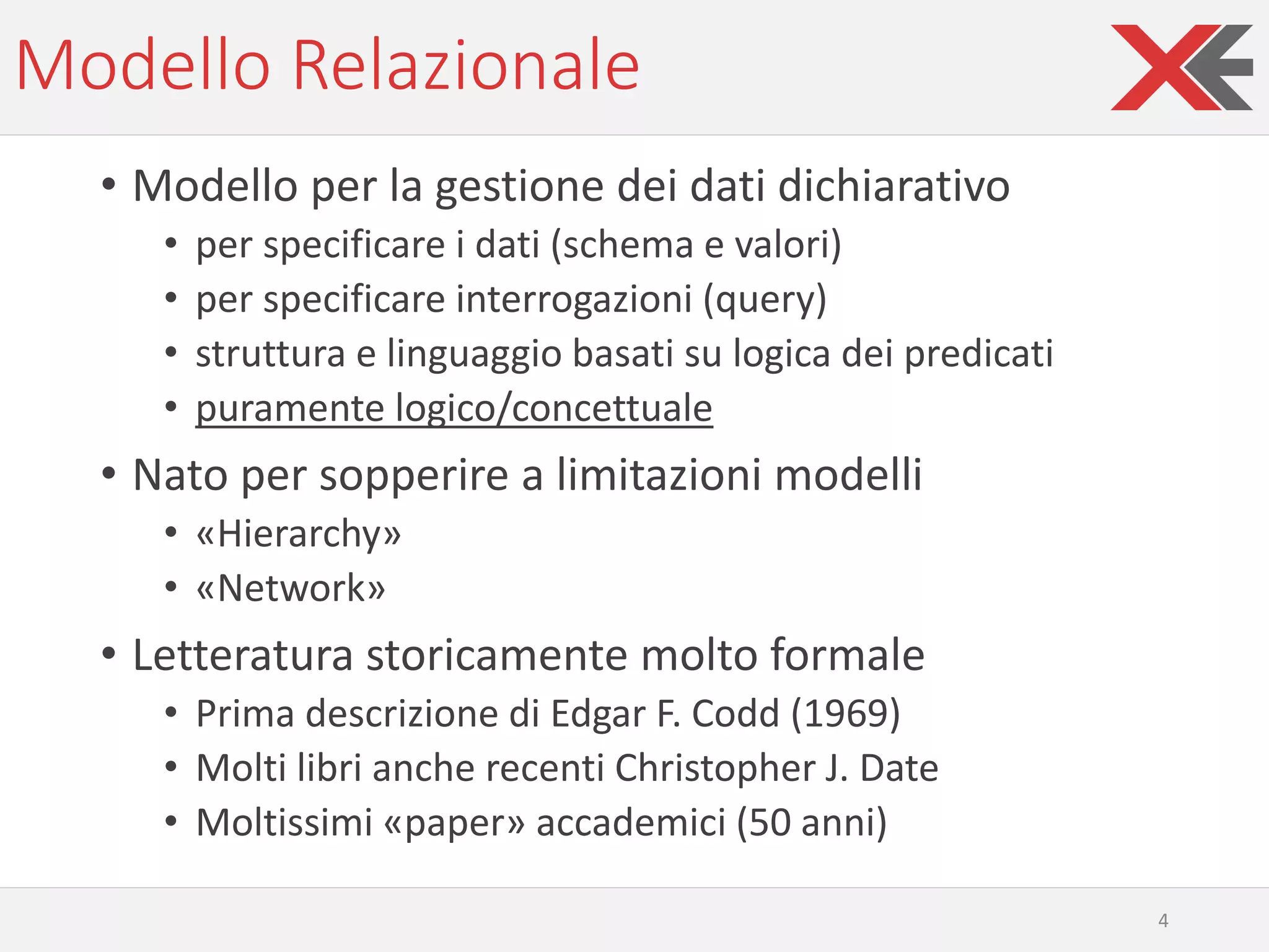 Modello Relazionale
• Modello per la gestione dei dati dichiarativo
• per specificare i dati (schema e valori)
• per specificare interrogazioni (query)
• struttura e linguaggio basati su logica dei predicati
• puramente logico/concettuale
• Nato per sopperire a limitazioni modelli
• «Hierarchy»
• «Network»
• Letteratura storicamente molto formale
• Prima descrizione di Edgar F. Codd (1969)
• Molti libri anche recenti Christopher J. Date
• Moltissimi «paper» accademici (50 anni)
4
 