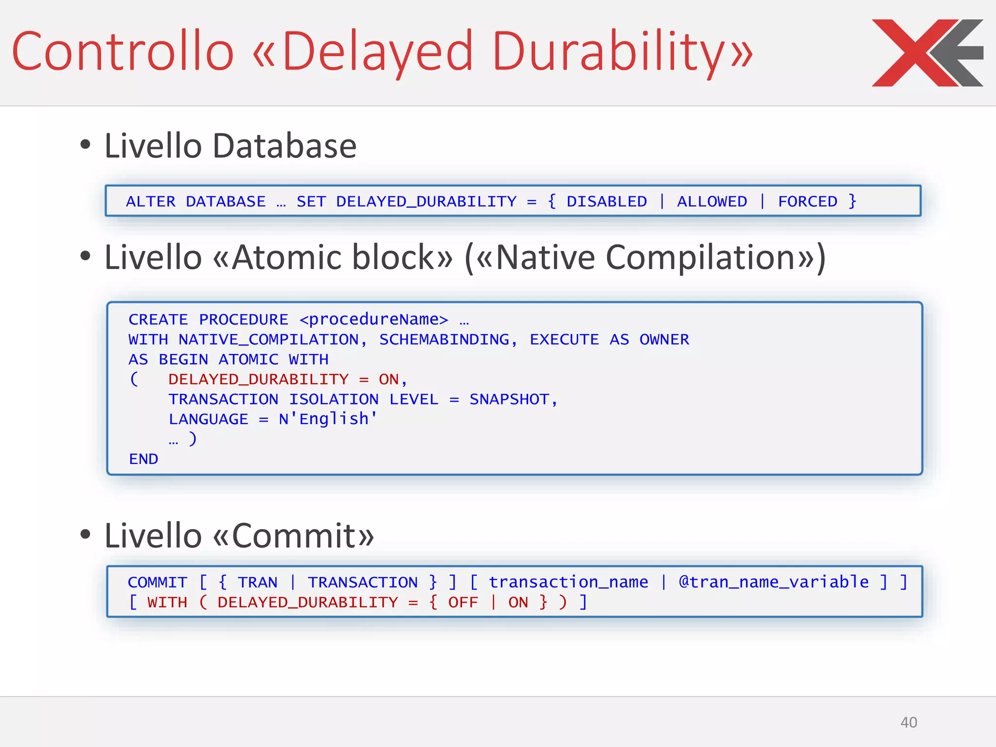 Controllo «Delayed Durability»
• Livello Database
• Livello «Atomic block» («Native Compilation»)
• Livello «Commit»
40
ALTER DATABASE … SET DELAYED_DURABILITY = { DISABLED | ALLOWED | FORCED }
CREATE PROCEDURE <procedureName> …
WITH NATIVE_COMPILATION, SCHEMABINDING, EXECUTE AS OWNER
AS BEGIN ATOMIC WITH
( DELAYED_DURABILITY = ON,
TRANSACTION ISOLATION LEVEL = SNAPSHOT,
LANGUAGE = N'English'
… )
END
COMMIT [ { TRAN | TRANSACTION } ] [ transaction_name | @tran_name_variable ] ]
[ WITH ( DELAYED_DURABILITY = { OFF | ON } ) ]
 