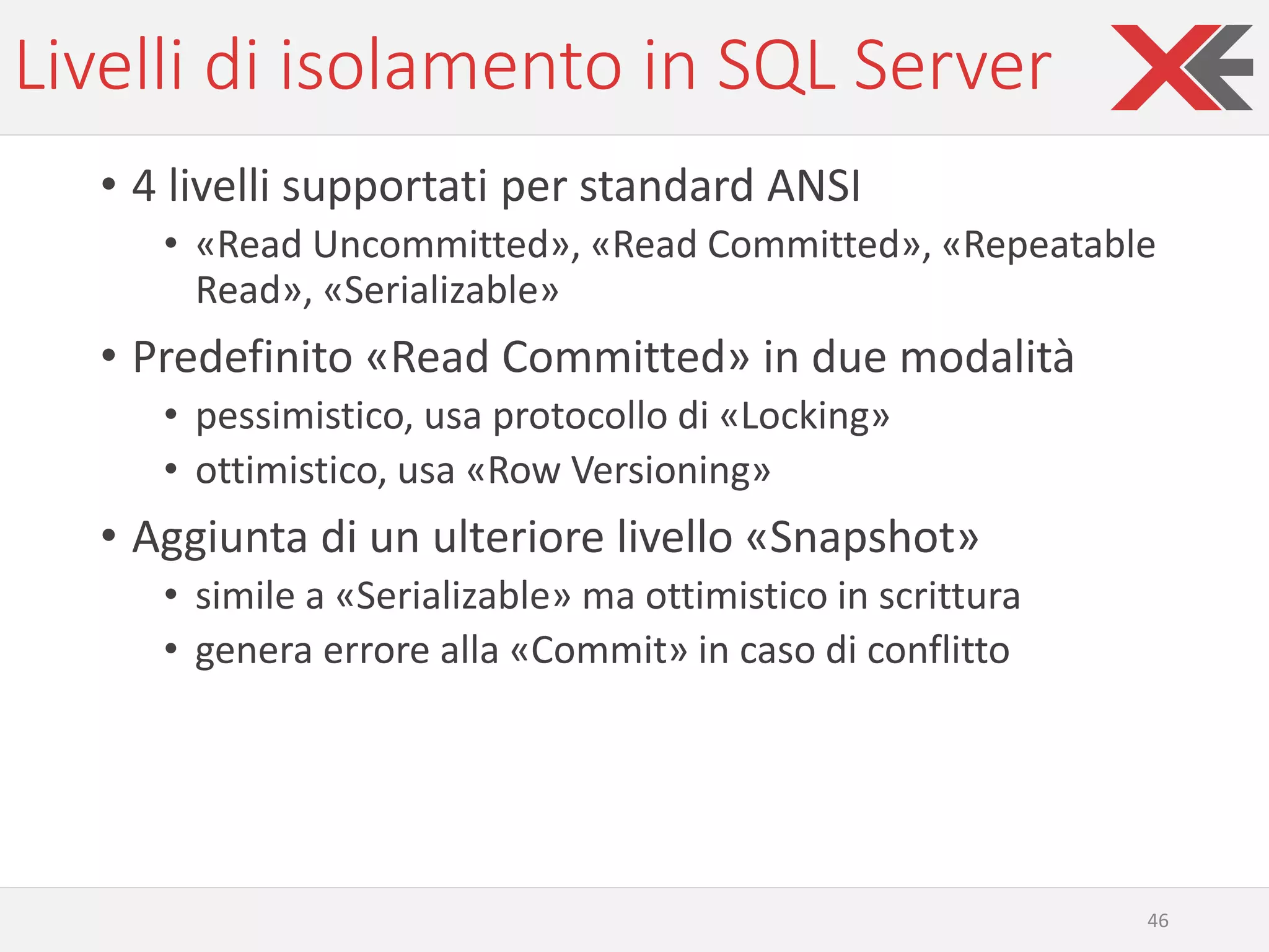Livelli di isolamento in SQL Server
• 4 livelli supportati per standard ANSI
• «Read Uncommitted», «Read Committed», «Repeatable
Read», «Serializable»
• Predefinito «Read Committed» in due modalità
• pessimistico, usa protocollo di «Locking»
• ottimistico, usa «Row Versioning»
• Aggiunta di un ulteriore livello «Snapshot»
• simile a «Serializable» ma ottimistico in scrittura
• genera errore alla «Commit» in caso di conflitto
46
 