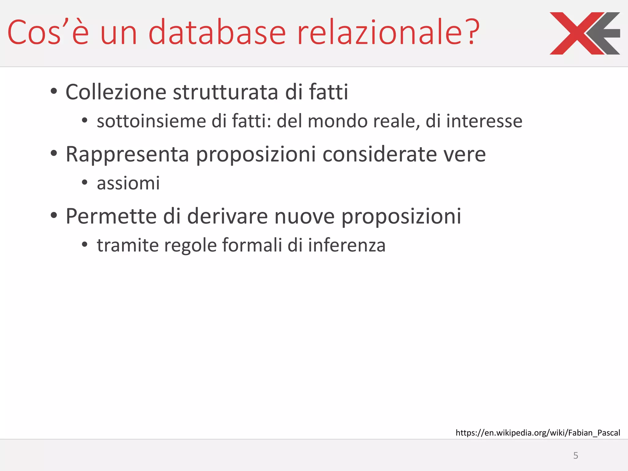 Cos’è un database relazionale?
• Collezione strutturata di fatti
• sottoinsieme di fatti: del mondo reale, di interesse
• Rappresenta proposizioni considerate vere
• assiomi
• Permette di derivare nuove proposizioni
• tramite regole formali di inferenza
5
https://en.wikipedia.org/wiki/Fabian_Pascal
 