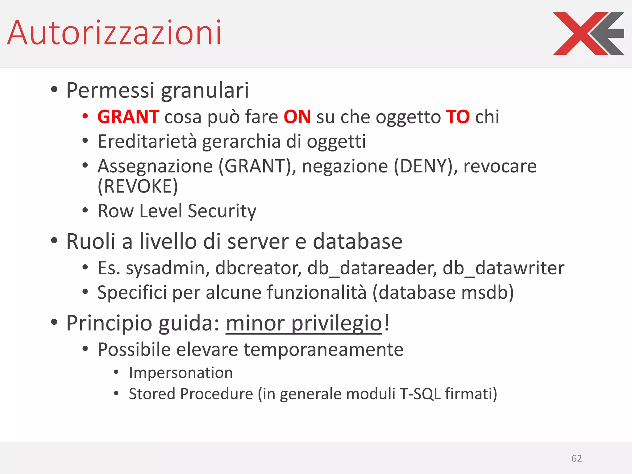 Autorizzazioni
• Permessi granulari
• GRANT cosa può fare ON su che oggetto TO chi
• Ereditarietà gerarchia di oggetti
• Assegnazione (GRANT), negazione (DENY), revocare
(REVOKE)
• Row Level Security
• Ruoli a livello di server e database
• Es. sysadmin, dbcreator, db_datareader, db_datawriter
• Specifici per alcune funzionalità (database msdb)
• Principio guida: minor privilegio!
• Possibile elevare temporaneamente
• Impersonation
• Stored Procedure (in generale moduli T-SQL firmati)
62
 