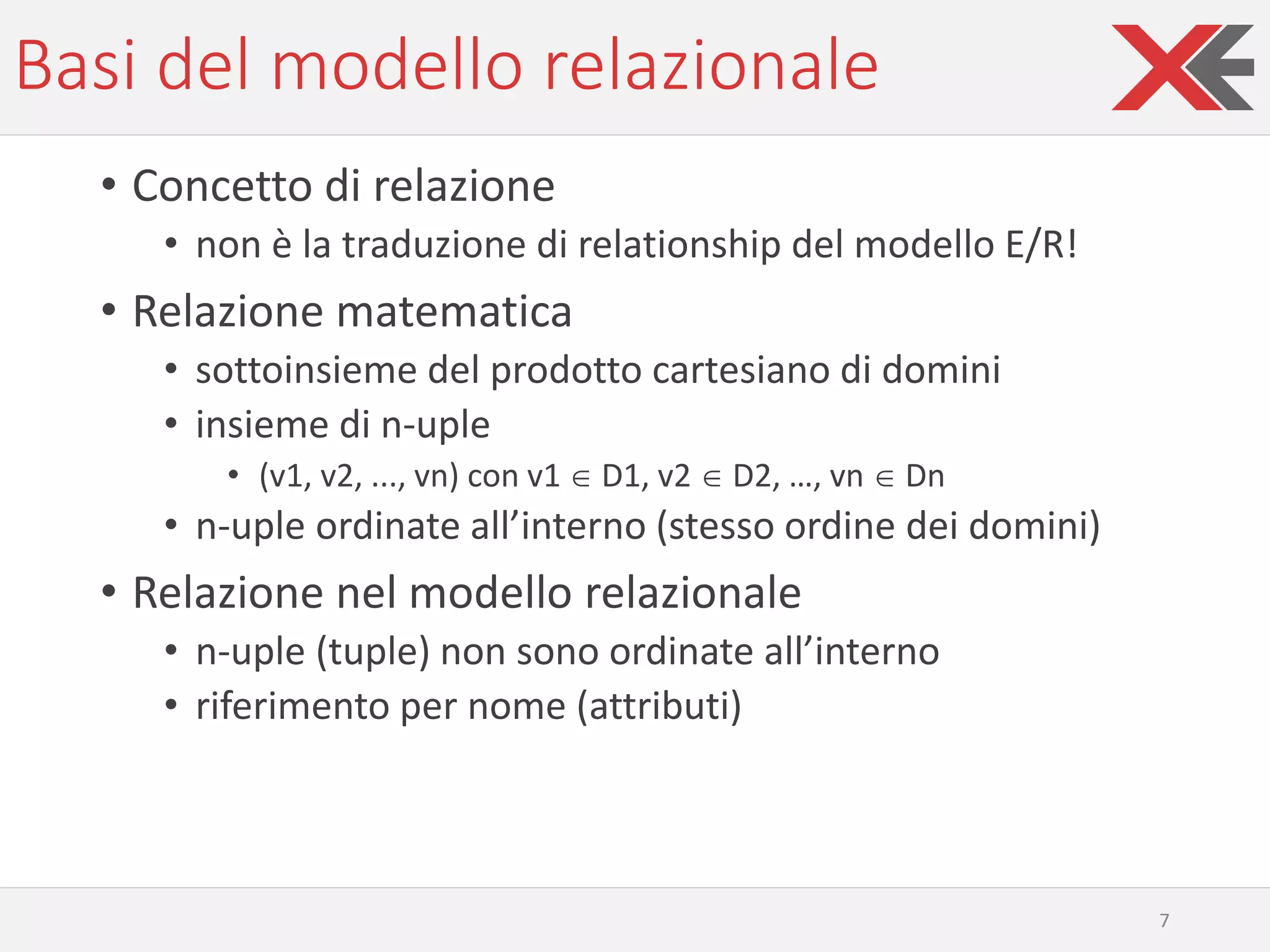 Basi del modello relazionale
• Concetto di relazione
• non è la traduzione di relationship del modello E/R!
• Relazione matematica
• sottoinsieme del prodotto cartesiano di domini
• insieme di n-uple
• (v1, v2, ..., vn) con v1  D1, v2  D2, …, vn  Dn
• n-uple ordinate all’interno (stesso ordine dei domini)
• Relazione nel modello relazionale
• n-uple (tuple) non sono ordinate all’interno
• riferimento per nome (attributi)
7
 