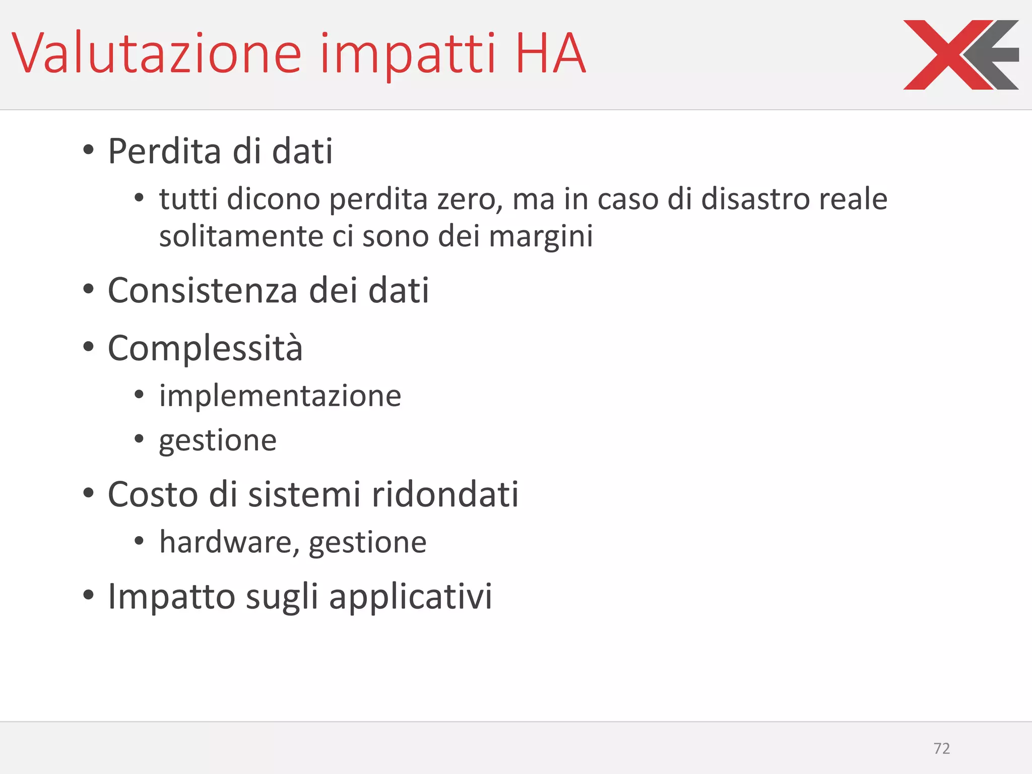Valutazione impatti HA
• Perdita di dati
• tutti dicono perdita zero, ma in caso di disastro reale
solitamente ci sono dei margini
• Consistenza dei dati
• Complessità
• implementazione
• gestione
• Costo di sistemi ridondati
• hardware, gestione
• Impatto sugli applicativi
72
 