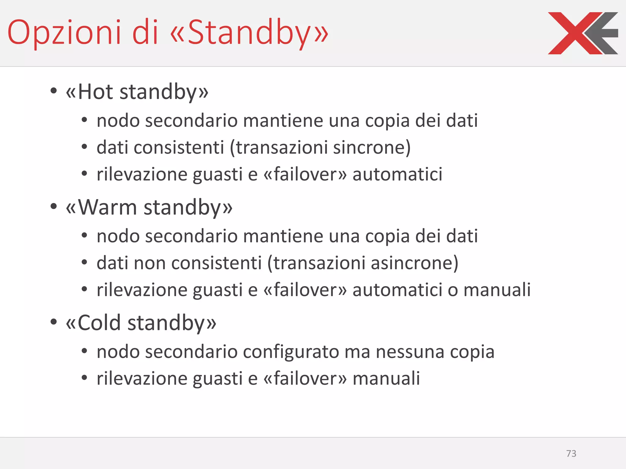 Opzioni di «Standby»
• «Hot standby»
• nodo secondario mantiene una copia dei dati
• dati consistenti (transazioni sincrone)
• rilevazione guasti e «failover» automatici
• «Warm standby»
• nodo secondario mantiene una copia dei dati
• dati non consistenti (transazioni asincrone)
• rilevazione guasti e «failover» automatici o manuali
• «Cold standby»
• nodo secondario configurato ma nessuna copia
• rilevazione guasti e «failover» manuali
73
 