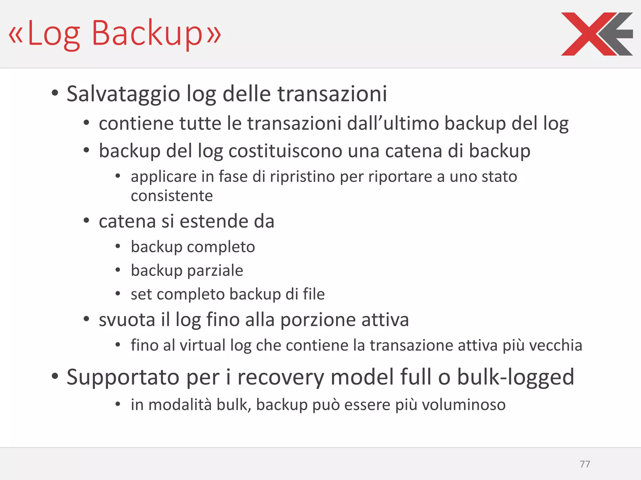 «Log Backup»
• Salvataggio log delle transazioni
• contiene tutte le transazioni dall’ultimo backup del log
• backup del log costituiscono una catena di backup
• applicare in fase di ripristino per riportare a uno stato
consistente
• catena si estende da
• backup completo
• backup parziale
• set completo backup di file
• svuota il log fino alla porzione attiva
• fino al virtual log che contiene la transazione attiva più vecchia
• Supportato per i recovery model full o bulk-logged
• in modalità bulk, backup può essere più voluminoso
77
 