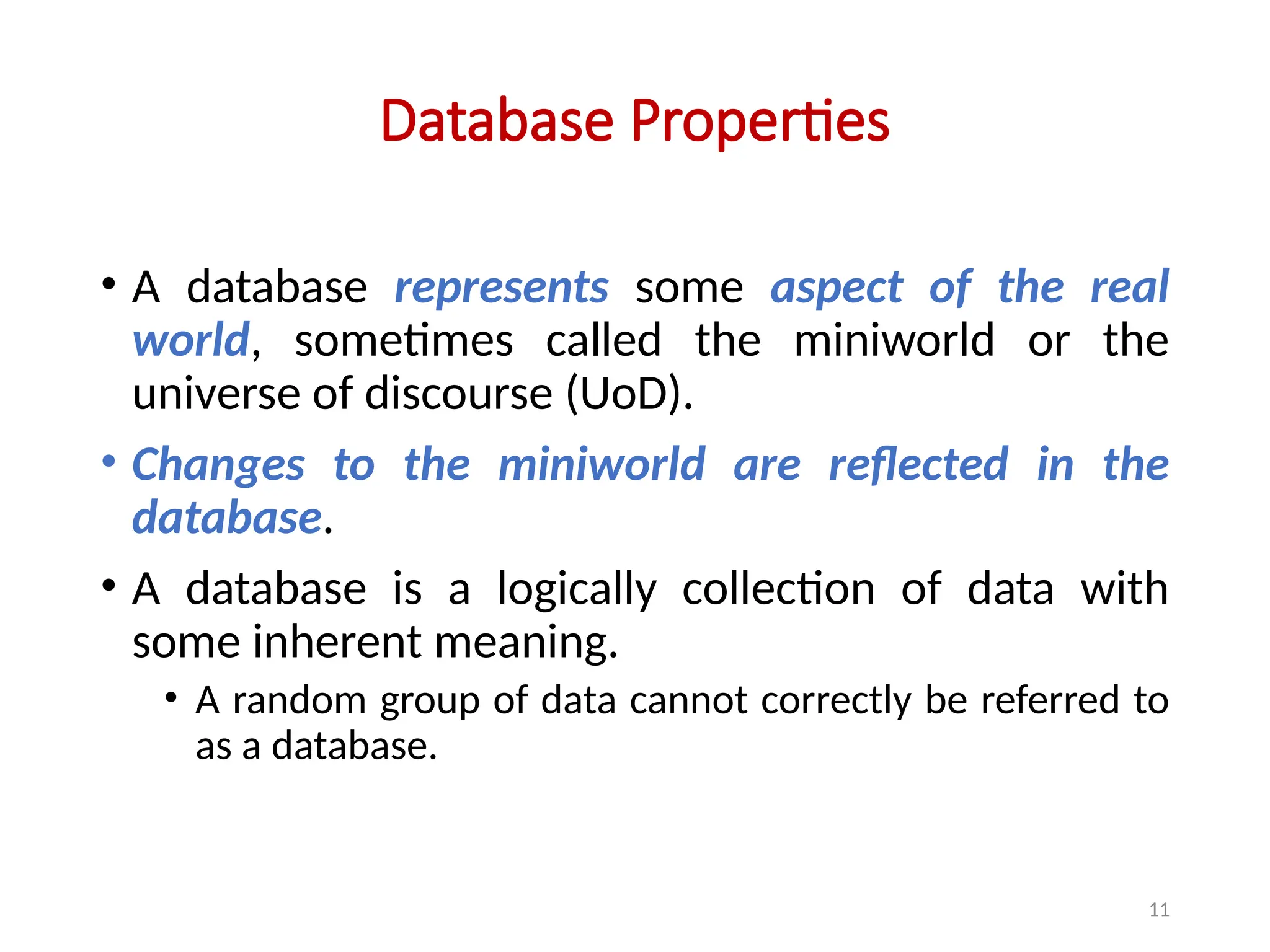 11
Database Properties
• A database represents some aspect of the real
world, sometimes called the miniworld or the
universe of discourse (UoD).
• Changes to the miniworld are reflected in the
database.
• A database is a logically collection of data with
some inherent meaning.
• A random group of data cannot correctly be referred to
as a database.
 