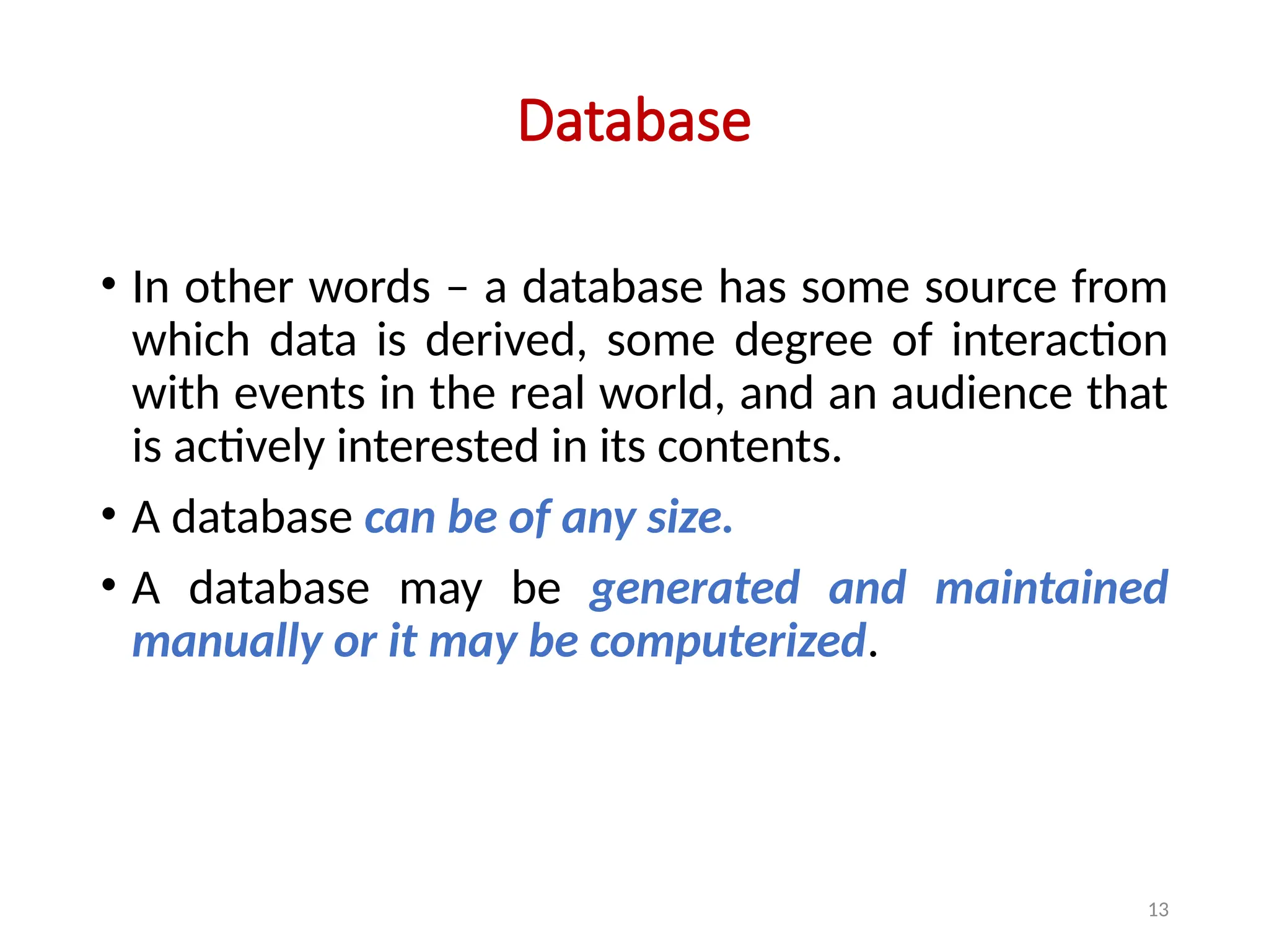 13
Database
• In other words – a database has some source from
which data is derived, some degree of interaction
with events in the real world, and an audience that
is actively interested in its contents.
• A database can be of any size.
• A database may be generated and maintained
manually or it may be computerized.
 