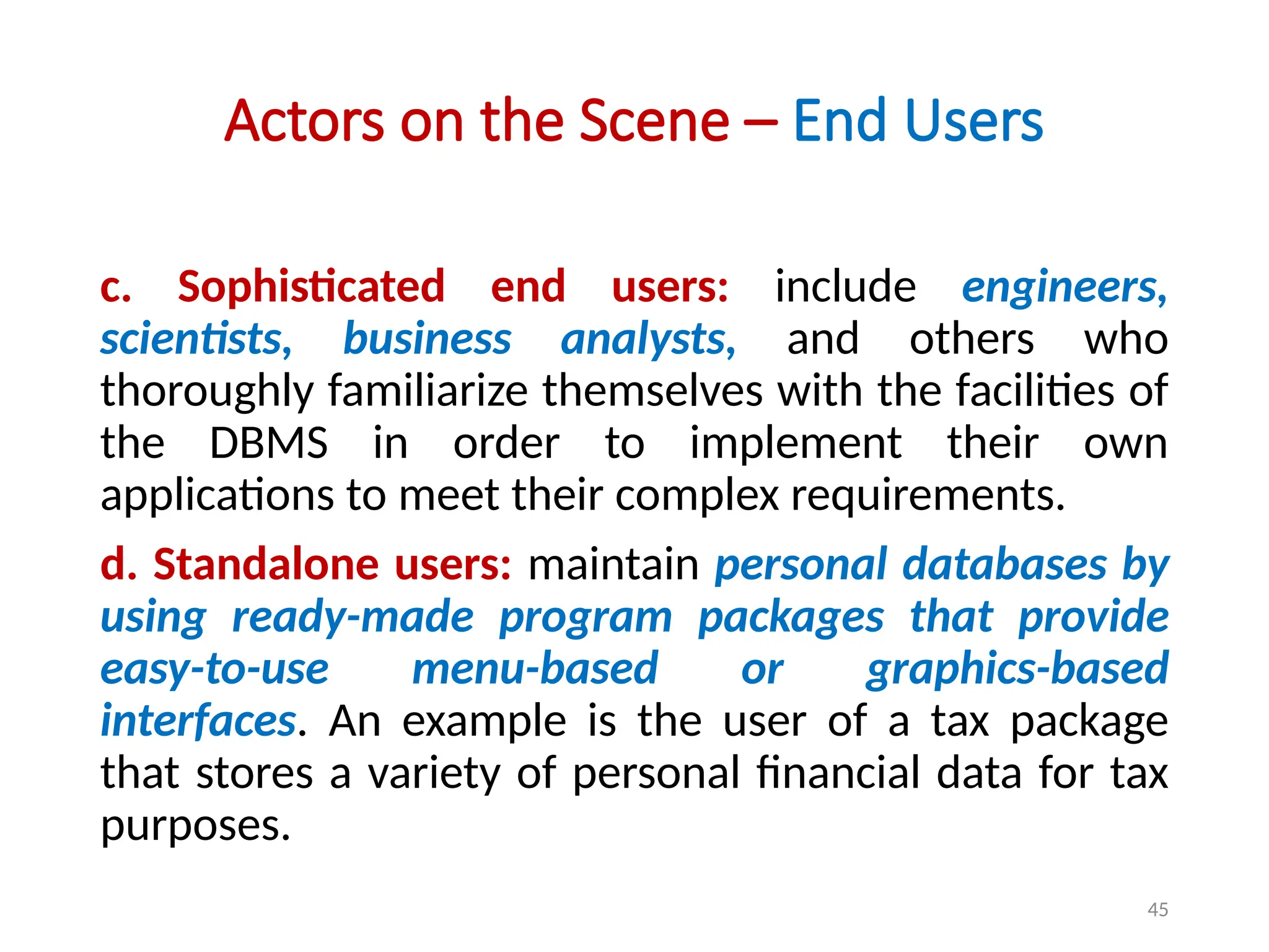 45
Actors on the Scene – End Users
c. Sophisticated end users: include engineers,
scientists, business analysts, and others who
thoroughly familiarize themselves with the facilities of
the DBMS in order to implement their own
applications to meet their complex requirements.
d. Standalone users: maintain personal databases by
using ready-made program packages that provide
easy-to-use menu-based or graphics-based
interfaces. An example is the user of a tax package
that stores a variety of personal financial data for tax
purposes.
 
