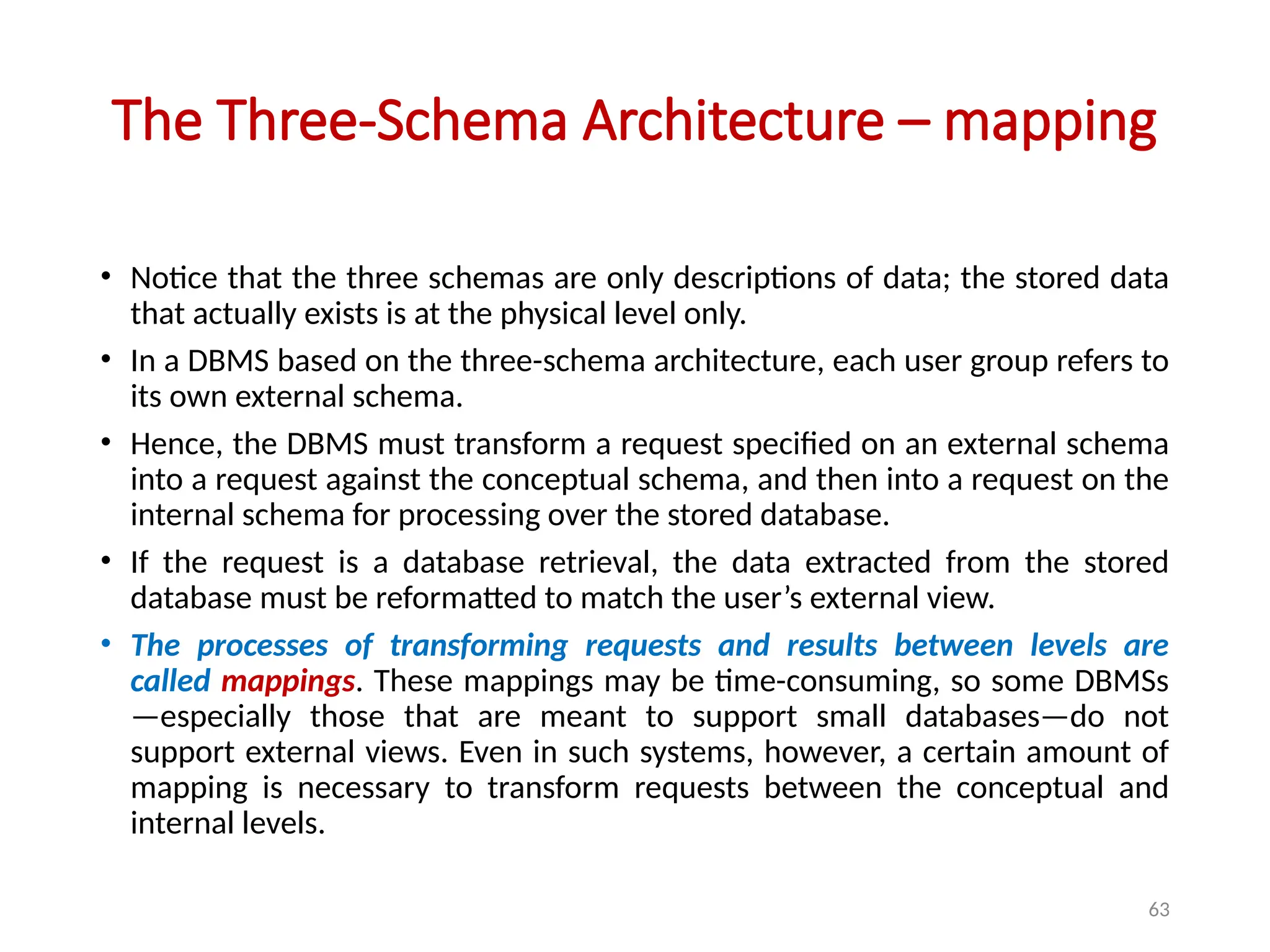 63
The Three-Schema Architecture – mapping
• Notice that the three schemas are only descriptions of data; the stored data
that actually exists is at the physical level only.
• In a DBMS based on the three-schema architecture, each user group refers to
its own external schema.
• Hence, the DBMS must transform a request specified on an external schema
into a request against the conceptual schema, and then into a request on the
internal schema for processing over the stored database.
• If the request is a database retrieval, the data extracted from the stored
database must be reformatted to match the user’s external view.
• The processes of transforming requests and results between levels are
called mappings. These mappings may be time-consuming, so some DBMSs
—especially those that are meant to support small databases—do not
support external views. Even in such systems, however, a certain amount of
mapping is necessary to transform requests between the conceptual and
internal levels.
 