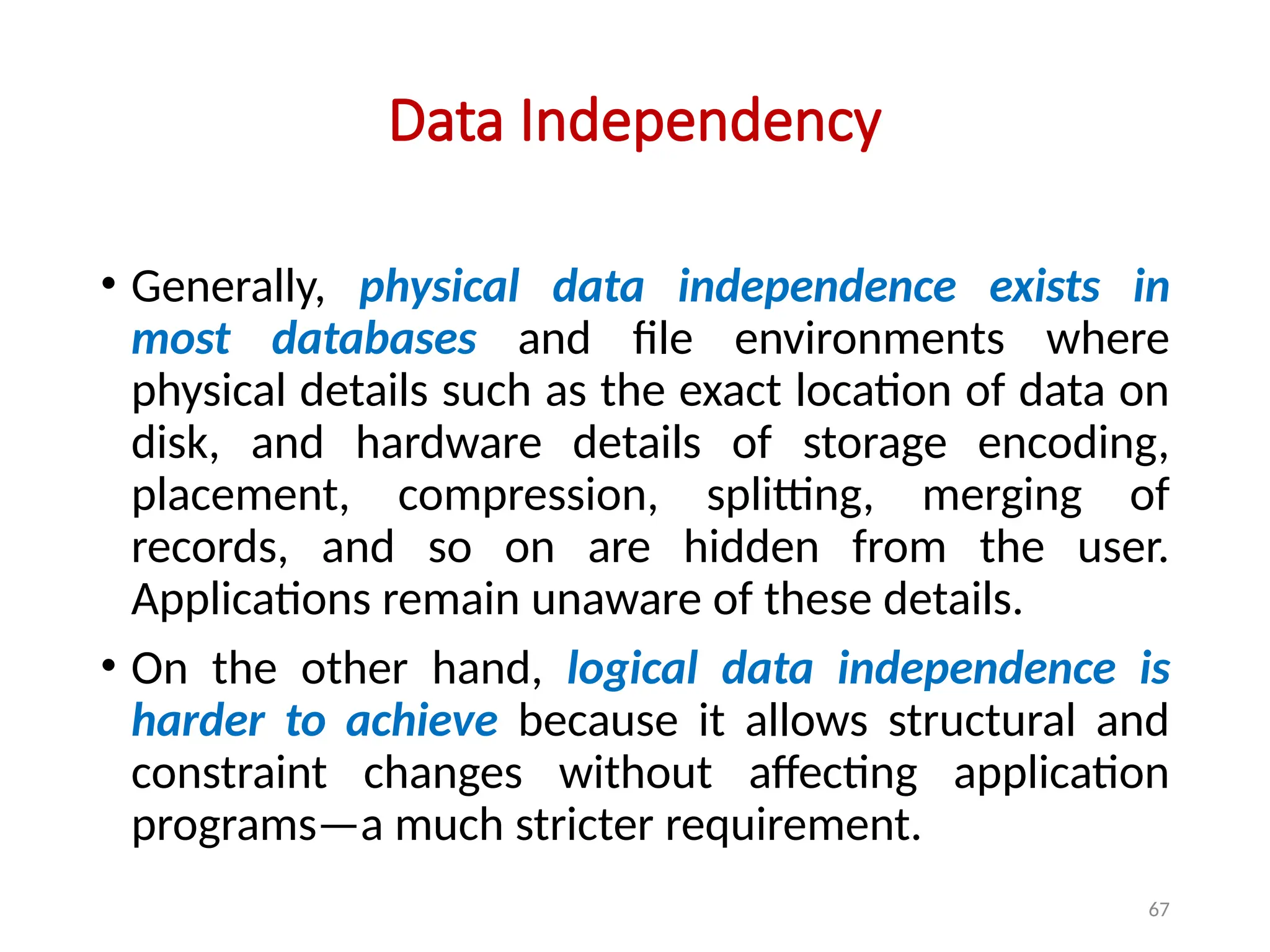 67
Data Independency
• Generally, physical data independence exists in
most databases and file environments where
physical details such as the exact location of data on
disk, and hardware details of storage encoding,
placement, compression, splitting, merging of
records, and so on are hidden from the user.
Applications remain unaware of these details.
• On the other hand, logical data independence is
harder to achieve because it allows structural and
constraint changes without affecting application
programs—a much stricter requirement.
 