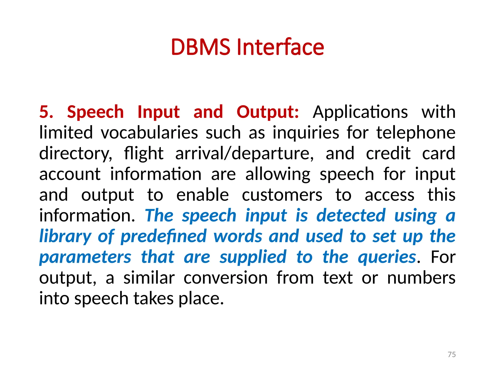 75
DBMS Interface
5. Speech Input and Output: Applications with
limited vocabularies such as inquiries for telephone
directory, flight arrival/departure, and credit card
account information are allowing speech for input
and output to enable customers to access this
information. The speech input is detected using a
library of predefined words and used to set up the
parameters that are supplied to the queries. For
output, a similar conversion from text or numbers
into speech takes place.
 