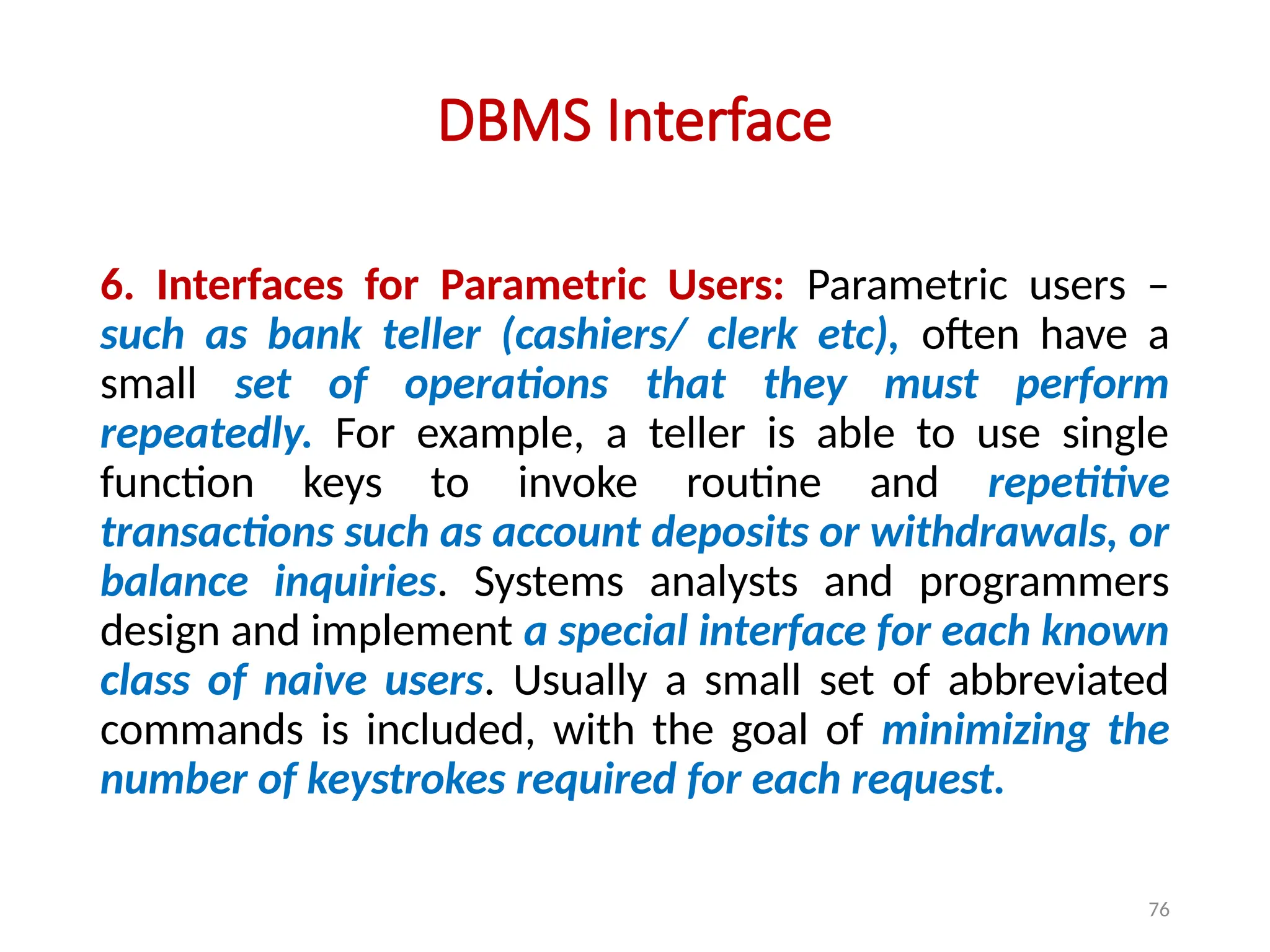 76
DBMS Interface
6. Interfaces for Parametric Users: Parametric users –
such as bank teller (cashiers/ clerk etc), often have a
small set of operations that they must perform
repeatedly. For example, a teller is able to use single
function keys to invoke routine and repetitive
transactions such as account deposits or withdrawals, or
balance inquiries. Systems analysts and programmers
design and implement a special interface for each known
class of naive users. Usually a small set of abbreviated
commands is included, with the goal of minimizing the
number of keystrokes required for each request.
 