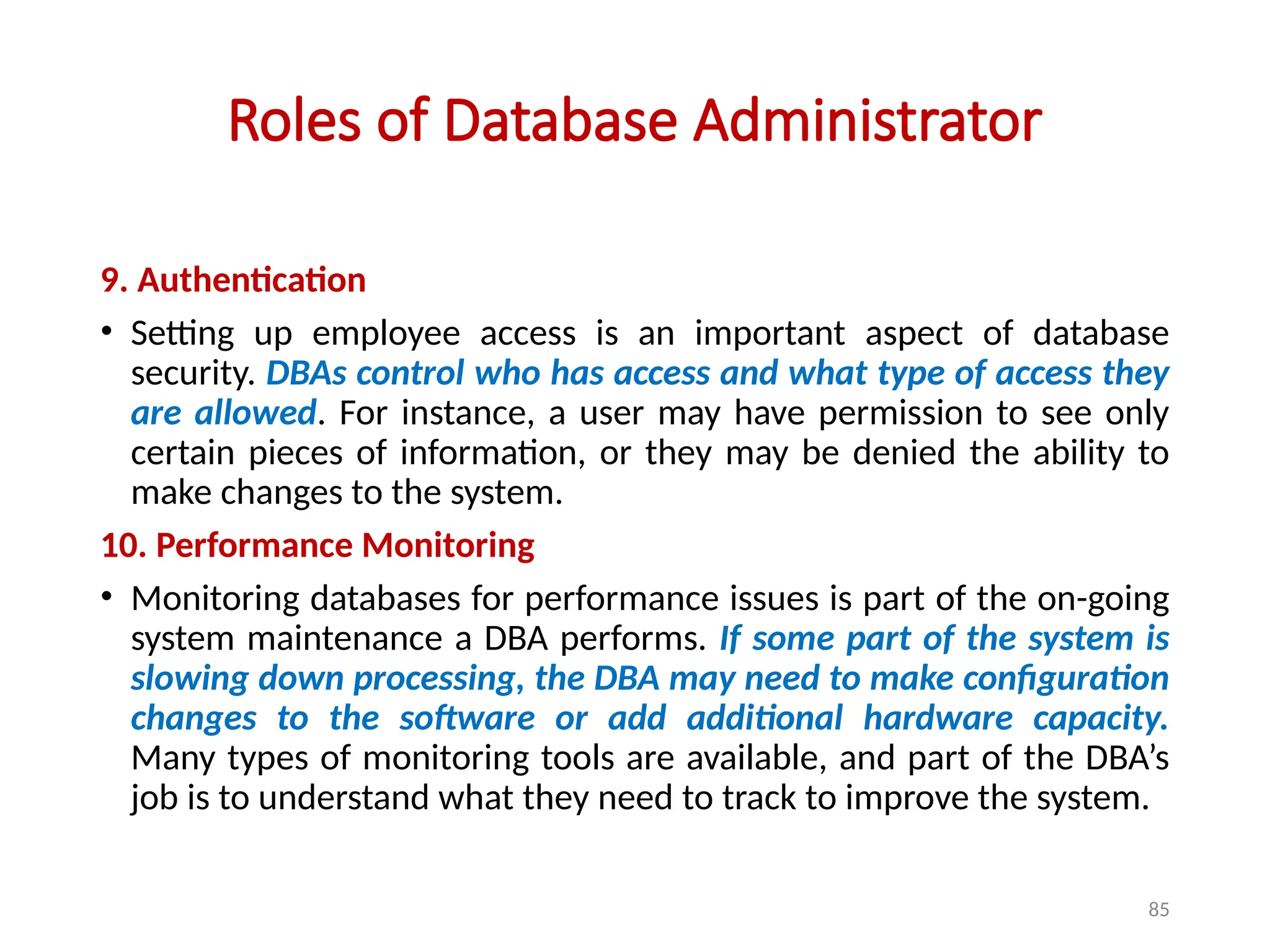 85
Roles of Database Administrator
9. Authentication
• Setting up employee access is an important aspect of database
security. DBAs control who has access and what type of access they
are allowed. For instance, a user may have permission to see only
certain pieces of information, or they may be denied the ability to
make changes to the system.
10. Performance Monitoring
• Monitoring databases for performance issues is part of the on-going
system maintenance a DBA performs. If some part of the system is
slowing down processing, the DBA may need to make configuration
changes to the software or add additional hardware capacity.
Many types of monitoring tools are available, and part of the DBA’s
job is to understand what they need to track to improve the system.
 