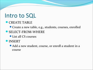 Intro to SQL 
CREATE TABLE 
Create a new table, e.g., students, courses, enrolled 
SELECT-FROM-WHERE 
List all CS courses 
INSERT 
Add a new student, course, or enroll a student in a 
course 
 