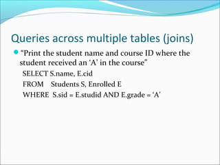Queries across multiple tables (joins) 
“Print the student name and course ID where the 
student received an ‘A’ in the course” 
SELECT S.name, E.cid 
FROM Students S, Enrolled E 
WHERE S.sid = E.studid AND E.grade = ‘A’ 
 