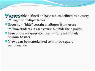 VVieirtwuals table defined on base tables defined by a query 
Single or multiple tables 
Security – “hide” certain attributes from users 
Show students in each course but hide their grades 
Ease of use – expression that is more intuitively 
obvious to user 
Views can be materialized to improve query 
performance 
 