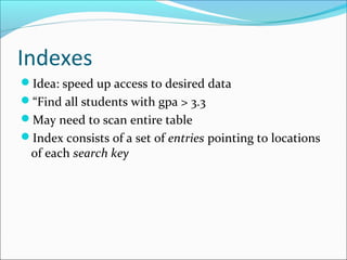 Indexes 
Idea: speed up access to desired data 
“Find all students with gpa > 3.3 
May need to scan entire table 
Index consists of a set of entries pointing to locations 
of each search key 
 