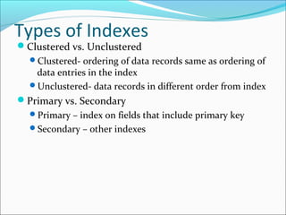 Types of Indexes 
Clustered vs. Unclustered 
Clustered- ordering of data records same as ordering of 
data entries in the index 
Unclustered- data records in different order from index 
Primary vs. Secondary 
Primary – index on fields that include primary key 
Secondary – other indexes 
 